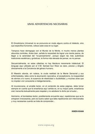 2
www.vopus.org
UNAS ADVERTENCIAS NECESARIAS
El Gnosticismo Universal no se pronuncia en modo alguno contra el intelecto, sino
que especifica funciones, coloca cada cosa en su lugar.
Tampoco hace demagogia con el Mundo de la Mente, ni mucho menos plantea
absurdos controles. Antes bien, señala la necesidad de lograr una mente pasiva, de
llegar a la serenidad del “no-pensamiento”, porque según las más auténticas
tradiciones esotéricas y gnósticas, la forma más elevada de pensar, es no pensar.
Secuencialmente, en estas cátedras no hay literatura meramente intelectual. El
lenguaje aquí utilizado por el V.M. Samael Aun Weor es claro, preciso y dirigido
directamente a la Conciencia del género humano.
El Maestro aborda, sin rodeos, la cruda realidad de la Mente Sensorial y sus
enfermedades, tales como la alucinación razonativa, el escepticismo, la incapacidad
de abrirse a lo nuevo, la ausencia de elasticidad o ductibilidad, y muchas otras que
no impiden vivir consciente e inteligentemente...
Al incursionarse, el amable lector, en el contenido de estas páginas, debe tomar
siempre en cuenta que la enseñanza aquí vertida es, en su mayor parte, enseñanza
oral, transcrita textualmente para respetar y no adulterar lo dicho por el autor...
Asimismo, el bondadoso lector, posiblemente encuentre aquí, repeticiones que se le
antojaran innecesarias, pero es bueno saber que tales repeticiones son intencionales
y muy necesarias cuando se trata de comprender...
KWEN KHAN
 