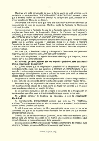 29
www.vopus.org
Mientras uno está convencido de que la forma como se está viviendo es la
verdadera, no será posible el DESDOBLAMIENTO PSICOLOGICO, no será posible
que el Hombre Interior se separe del Exterior; no será posible, pues, penetrar en el
primer escalón del “Reino de los Cielos”.
Obviamente, la Fantasía es la que tiene a la humanidad sumida en el estado de
inconsciencia en que se encuentra. Mientras exista la Fantasía, la Conciencia
continuará dormida.
Hay que destruir la Fantasía, En vez de la Fantasía, debemos nosotros tener la
Imaginación Consciente, la Imaginación Dirigida (la Fantasía es Imaginación
Mecánica), y en vez de la Memoria Mecánica, debemos tener nosotros la MEMORIA
DEL TRABAJO ESOTERICO, LA MEMORIA CONSCIENTE.
Aquél que, por ejemplo practique el ejercicio retrospectivo (para revisar su vida),
acaba con la Memoria Mecánica y establece dentro de sí mismo la Memoria
Consciente, la Memoria del Trabajo. Aquél que mediante el ejercicio retrospectivo
puede recordar sus vidas anteriores, acaba con la Fantasía. Entonces adquiere la
Memoria-Trabajo.
Así pues que, la Memoria-Trabajo y la Imaginación Consciente, nos permitirán
llegar muy lejos en el camino del AUTO-DESCUBRIMIENTO.
Hasta aquí mis palabras. Si alguno de ustedes tiene algo que preguntar, puede
hacerlo con la más entera libertad.
P.- Maestro: ¿Cuáles podrían ser los mejores ejercicios para desarrollar
bien la Imaginación Consciente?
R.- ¿Cómo quiera que la Imaginación Consciente es la Imaginación Dirigida,
indubitablemente, pues, hay que aprender a DIRIGIR LA IMAGINACION. Si por
ejemplo: nosotros relajamos nuestro cuerpo y luego enfocamos la Imaginación sobre
algo que tenga vida (dijéramos, sobre el proceso del nacer y del morir de todas las
cosas), desarrollaremos la Imaginación Consciente.
Imaginemos la semilla, semilla de un rosal germinando, cómo va luego creciendo
el tallo, cómo se va enredando, cómo va echando espigas y ramas y hojas y flores...
Pensemos luego en el proceso a la inversa, en el proceso involutivo: cómo se
van marchitando los pétalos de la rosa, cómo las hojas van cayendo y al fin, aquel
rosal, queda convertido en un montón de leños.
Es un ejercicio maravilloso; con él se logra el desarrollo de la Imaginación en
forma positiva, con el se logra la Imaginación Consciente, que es lo que vale.
P.- ¿Cómo eliminar la Fantasía de nosotros, o sea la Imaginación
Mecánica?
R.- Sencillamente, DISOLVIENDO primero que todo AL YO FANTASIA,
acabarlo. Tenemos que empezar por vernos como somos, y no como aparentemente
somos, o como creemos que somos.
Es difícil verse uno, así como es. Uno, normalmente, se ve como no es, se ve
como cree uno que es, de acuerdo con su Fantasía. Por ahí tiene uno que empezar;
para romper la Fantasía.
Cuando uno se ha visto de verdad (como es), en su más crudo realismo, por lo
común sufre una terrible decepción de sí mismo, una espantosa decepción (¡qué
horror!). Después le queda el consuelo de la sapiencia...
Si uno acaba con la Memoria Mecánica y establece la Memoria del Trabajo, pues
elimina la Fantasía, porque en la Memoria Mecánica hay Fantasía.
 