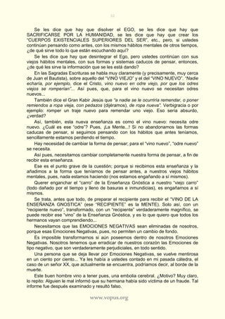 32
www.vopus.org
Se les dice que hay que disolver el EGO, se les dice que hay que
SACRIFICARSE POR LA HUMANIDAD, se les dice que hay que crear los
“CUERPOS EXISTENCIALES SUPERIORES DEL SER”, etc., pero, si ustedes
continúan pensando como antes, con los mismos hábitos mentales de otros tiempos,
¿de qué sirve todo lo que están escuchando aquí?
Se les dice que hay que desintegrar el Ego, pero ustedes continúan con sus
viejos hábitos mentales, con sus formas y sistemas caducos de pensar, entonces,
¿de qué les sirve la información que se les está dando?
En las Sagradas Escrituras se habla muy claramente (y precisamente, muy cerca
de Juan el Bautista), sobre aquello del “VINO VIEJO” y el del “VINO NUEVO”. “Nadie
echaría, por ejemplo, dice el Cristo, vino nuevo en odre viejo, por que los odres
viejos se romperían”... Así pues, que, para el vino nuevo se necesitan odres
nuevos...
También dice el Gran Kabir Jesús que “a nadie se le ocurriría remendar, o poner
remiendos a ropa vieja, con pedazos (dijéramos), de ropa nueva”. Verbigracia o por
ejemplo: romper un traje nuevo para remendar uno viejo. Eso sería absurdo,
¿verdad?
Así, también, esta nueva enseñanza es como el vino nuevo: necesita odre
nuevo. ¿Cuál es ese “odre”? Pues, ¡La Mente...! Si no abandonamos las formas
caducas de pensar, si seguimos pensando con los hábitos que antes teníamos,
sencillamente estamos perdiendo el tiempo.
Hay necesidad de cambiar la forma de pensar; para el “vino nuevo”, “odre nuevo”
se necesita.
Así pues, necesitamos cambiar completamente nuestra forma de pensar, a fin de
recibir esta enseñanza.
Ese es el punto grave de la cuestión; porque si recibimos esta enseñanza y la
añadimos a la forma que teníamos de pensar antes, a nuestros viejos hábitos
mentales, pues, nada estamos haciendo (nos estamos engañando a sí mismos).
Querer enganchar el “carro” de la Enseñanza Gnóstica a nuestro “viejo carro”
(todo dañado por el tiempo y lleno de basuras e inmundicias), es engañarnos a sí
mismos.
Se trata, antes que todo, de preparar el recipiente para recibir el “VINO DE LA
ENSEÑANZA GNOSTICA” (ese “RECIPIENTE” es la MENTE). Solo así, con un
“recipiente nuevo”, transformado, con un “recipiente” verdaderamente magnífico, se
puede recibir ese “vino” de la Enseñanza Gnóstica, y es lo que quiero que todos los
hermanos vayan comprendiendo...
Necesitamos que las EMOCIONES NEGATIVAS sean eliminadas de nosotros,
porque esas Emociones Negativas, pues, no permiten un cambio de fondo.
Es imposible transformarnos si aún poseemos dentro de nosotros Emociones
Negativas. Nosotros tenemos que erradicar de nuestros corazón las Emociones de
tipo negativo, que son verdaderamente perjudiciales, en todo sentido.
Una persona que se deja llevar por Emociones Negativas, se vuelve mentirosa
en un ciento por ciento... Ya les había a ustedes contado en mi pasada cátedra, el
caso de un señor XX, que actualmente se encuentra, podríamos decir, al borde de la
muerte.
Este buen hombre vino a tener pues, una embolia cerebral. ¿Motivo? Muy claro,
lo repito: Alguien le mal informó que su hermana había sido víctima de un fraude. Tal
informe fue después examinado y resultó falso.
 