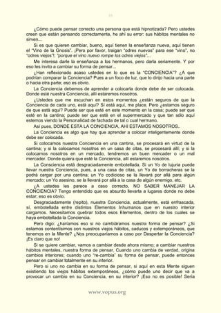 35
www.vopus.org
¿Cómo puede pensar correcto una persona que está hipnotizada? Pero ustedes
creen que están pensando correctamente, he ahí su error: sus hábitos mentales no
sirven...
Si es que quieren cambiar, bueno, aquí tienen la enseñanza nueva, aquí tienen
el “Vino de la Gnosis”. ¡Pero por favor, traigan “odres nuevos” para ese “vino”, no
“odres viejos”!; “porque el vino nuevo rompe los odres viejos”...
Me interesa darle la enseñanza a los hermanos, pero darla seriamente. Y por
eso les invito a cambiar su forma de pensar...
¿Han reflexionado acaso ustedes en lo que es la “CONCIENCIA”? ¿A que
podrían comparar la Conciencia? Pues a un foco de luz, que lo dirijo hacia una parte
o hacia otra parte; eso es obvio.
La Conciencia debemos de aprender a colocarla donde debe de ser colocada.
Donde esté nuestra Conciencia, allí estaremos nosotros.
¿Ustedes que me escuchan en estos momentos ¿están seguros de que la
Conciencia de cada uno, está aquí? Sí está aquí, me place. Pero ¿estamos seguro
de que está aquí? Puede ser que esté en este momento en la casa; puede ser que
esté en la cantina; puede ser que esté en el supermercado y que tan sólo aquí
estemos viendo la Personalidad de fachada de tal o cual hermano.
Así pues, DONDE ESTA LA CONCIENCIA, AHI ESTAMOS NOSOTROS..
La Conciencia es algo que hay que aprender a colocar inteligentemente donde
debe ser colocada.
Si colocamos nuestra Conciencia en una cantina, se procesará en virtud de la
cantina; y si la colocamos nosotros en un casa de citas, se procesará allí; y si la
colocamos nosotros en un mercado, tendremos un buen mercader o un mal
mercader. Donde quiera que esté la Conciencia, allí estaremos nosotros.
La Consciencia está desgraciadamente embotellada. Si un Yo de lujuria puede
llevar nuestra Conciencia, pues, a una casa de citas, un Yo de borracheras se la
podrá cargar por una cantina; un Yo codicioso se la llevará por allá para algún
mercado; un Yo asesino, se la llevará por allá a la casa de algún enemigo, etc.
¿A ustedes les parece a caso correcto, NO SABER MANEJAR LA
CONCIENCIA? Tengo entendido que es absurdo llevarla a lugares donde no debe
estar; eso es obvio.
Desgraciadamente (repito), nuestra Conciencia, actualmente, está enfrascada,
sí, embotellada entre distintos Elementos Inhumanos que en nuestro interior
cargamos. Necesitamos quebrar todos esos Elementos, dentro de los cuales se
haya embotellada la Conciencia.
Pero digo: ¿haríamos eso si no cambiáramos nuestra forma de pensar? ¿Si
estamos contentísimos con nuestros viejos hábitos, caducos y extemporáneos, que
tenemos en la Mente? ¿Nos preocuparíamos a caso por Despertar la Conciencia?
¡Es claro que no!
Si se quiere cambiar, vamos a cambiar desde ahora mismo; a cambiar nuestros
hábitos mentales, nuestra forma de pensar. Cuando uno cambia de verdad, origina
cambios interiores; cuando uno “re-cambia” su forma de pensar, puede entonces
pensar en cambiar totalmente en su interior.
Pero si uno no cambia en su forma de pensar, si aquí en esta Mente siguen
existiendo los viejos hábitos extemporáneos, ¿cómo puede uno decir que va a
provocar un cambio en su Conciencia, en su interior? ¡Eso no es posible! Sería
 