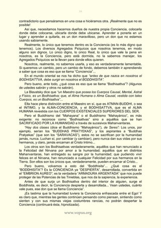 36
www.vopus.org
contradictorio que pensáramos en una cosa e hiciéramos otra. ¡Realmente que no es
posible!
Así que, necesitamos hacernos dueños de nuestra propia Conciencia, colocarla
donde debe colocarse, ubicarla donde debe ubicarse. Aprender a ponerla en un
lugar y aprender a quitarla, es un don maravilloso, pero un don que no estamos
usando sabiamente.
Realmente, lo único que tenemos dentro es la Conciencia (es lo más digno que
tenemos). Los diversos Agregados Psíquicos que nosotros tenemos, en modo
alguno son dignos. Lo único digno, lo único Real, lo único que vale la pena en
nosotros, es la Conciencia, pero está dormida, no la sabemos manejar, los
Agregados Psíquicos se la llevan para donde ellos quieren.
Nosotros, realmente, no sabemos usarla, y eso es verdaderamente lamentable.
Si queremos un cambio, pero un cambio de fondo, debemos también ir aprendiendo
a saber que cosa es eso que se llama “Conciencia”...
En el mundo oriental se nos ha dicho que “antes de que nazca en nosotros el
BODHISATTVA, debe surgir en nosotros el BODDHISITA”.
Pero bueno, ante todo, ¿qué cosa es eso que se llama “Bodhisattva”? (Algunos
de ustedes sabrán y otros no sabrán).
La Blavatsky dice que “un Maestro que posea los Cuerpos Causal, Mental, Astral
y Físico, es un Bodhisattva; que, el Alma Humana o Alma Causal, vestida con tales
Cuerpos, es un Bodhisattva”...
Ella hace plena distinción entre el Maestro en sí, que es ATMAN-BUDDHI, o sea
el INTIMO, y la ALMA-CONCIENCIA, y el BODHISATTVA, que es el ALMA
HUMANA revestida con los CUERPOS EXISTENCIALES SUPERIORES DEL SER.
Pero el Buddhismo del “Mahayana” o el Buddhismo “Mahayánico”, es más
exigente: no reconoce como “Bodhisattvas” sino a aquéllos que se han
SACRIFICADO POR LA HUMANIDAD a través de sucesivos Mahanvantaras.
“Hay dos clases (dice el Buddhismo “Mahayánico”), de Seres”: Los unos, por
ejemplo, serían los “BUDDHAS PRATYEKAS”, y los aspirantes a “Buddhas
Pratyekas” (que son los “SARAVACAS”), estos no se sacrifican por la humanidad
jamás, nunca. Luchan sí, por cambiar (y cambian), pero nunca dan sus vidas por sus
hermanos, y claro, jamás encarnan al Cristo Intimo...
Los otros son los Bodhisattvas verdaderamente, aquéllos que han renunciado a
la Felicidad del Nirvana por amor a la humanidad; aquéllos que en distintos
Mahanvantaras, han entregado su sangre por la humanidad; que pudiendo vivir
felices en el Nirvana, han renunciado a cualquier Felicidad por sus hermanos en la
Tierra. Son ellos son los únicos que, verdaderamente, pueden encarnar al Cristo...
Pero bueno, volvamos a esto del “Boddhisita”... ¿Qué cosa es el
“BODDHISITA”? Es la CONCIENCIA ya “DESPIERTA”, desarrollada, convertida en
el “EMBRION AUREO”; es la verdadera “ARMADURA ARGENTADA” que nos puede
proteger de las Potencias de las Tinieblas, que nos da la sapiencia, la experiencia.
Antes de que surja un Bodhisattva dentro del interior de alguien, surge el
Boddhisita, es decir, la Conciencia despierta y desarrollada... Vean ustedes, cuánto
vale pues, ese don que se llama Conciencia”.
¡Es lastima que la humanidad tuviera la Conciencia enfrascada entre el Ego! Y
es claro que, mientras las gentes continúen pensando como piensan, sintiendo como
sienten y con sus mismas viejas costumbres rancias, no podrán despertar la
Conciencia (continuará ésta, hipnotizada).
 