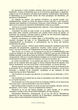 37
www.vopus.org
En secuencia, o como corolario, diremos: Que nunca surgirá, en gente así, el
Boddhisita. Cuando el Boodhisita (que es la Conciencia desarrollada y despierta),
surge en uno, en el aspirante, entonces pronto aparece, el Bodhisattva. Obviamente,
el Bodhisattva se va formando dentro del clima psicológico del Boddhisita. ¡Es
grandioso el “Boddhisita”!
En realidad de verdad, mis queridos hermanos, es grande cuando uno,
verdaderamente, cambia su forma de pensar; porque entonces y sólo entonces,
trabajará para despertar la Consciencia. Entonces y sólo entonces, hará un trabajo
serio que lo conduzca al nacimiento del Boddhisita. Antes no es posible...
Vivimos en un mundo (desgraciadamente), doloroso. Todos ustedes están llenos
de dolor, de sufrimientos.
¿Felicidad? No existe en este mundo, no es posible; mientras haya Ego tiene
que haber dolor; mientras continuemos con nuestra forma rancia de pensar, no
podremos ser dichosos; mientras seamos víctimas de las Emociones Negativas,
cualquier género de Felicidad se hace imposible...
Nosotros necesitamos, en verdad, llegar a la FELICIDAD; mas no podríamos
nosotros conseguir tal logro si no “despertáramos” la Conciencia, y nunca
“despertaríamos” la Conciencia, si continuáramos con la forma que tenemos
actualmente de pensar.
Así pues que, primero, miremos cómo estamos pensando; cambiemos esa forma
anticuada del pensamiento, preparemos nosotros “odres nuevos” para el “vino
nuevo”, que es la Gnosis, y así trabajaremos de verdad, pero seriamente...
Este mundo, en sí mismo, es el producto de la LEY de la ORIGINACION; este
mundo se sostiene con las Leyes de CAUSA y EFECTO, que son las LEYES del
KARMA (también se les llama Leyes de ACCION Y CONSECUENCIA: tal acción, tal
consecuencia). Este es un mundo bastante complejo: es un mundo de asociaciones,
combinaciones múltiples, dualismo incesante, lucha de los opuestos, etc.
En estas circunstancias, no es posible que exista en este mundo la Felicidad.
Cada uno de nosotros tiene que pagar su Karma (estamos llenos de deudas). Ese
Karma, obviamente, nos trae mucho dolor, mucha amargura, no somos dichosos.
Muchos piensan que podríamos llegar a la Felicidad a través de la Mecánica de
la Evolución. Es un concepto falso, porque la mecánica es mecánica. La Ley de la
Evolución, y también la de Involución, constituyen el eje mecánico de esta
maquinaria que se llama “Naturaleza”.
Hay Evolución en el grano que germina, en la planta que se desarrolla, y al fin,
da frutos.
Hay Involución en la planta que ya entra en decrepitud y por último se convierte
en un montón de leños.
Hay Evolución en el niño que se forma en el claustro materno, en la criatura que
nace, que crece, y que se desarrolla y vive a la luz del Sol.
Más también existe Involución en el ser humano que envejece, decrece, entra en
decrepitud, y al fin, muere... Eso es completamente mecánico.
Mecánica es la Ley del Karma también, en cierto sentido, en el sentido
“causativo” (mirada a la luz de las DOCE DIDANAS). Ahí hay mecánica...
Necesitamos libertarnos, precisamente, de la Ley del Karma. Necesitamos
libertarnos de ese movimiento mecánico de la Naturaleza; necesitamos hacernos
libres y esto no será mediante la Evolución Mecánica.
 