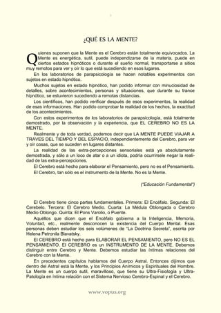 3
www.vopus.org
¿QUÉ ES LA MENTE?
uienes suponen que la Mente es el Cerebro están totalmente equivocados. La
Mente es energética, sutil, puede independizarse de la materia, puede en
ciertos estados hipnóticos o durante el sueño normal, transportarse a sitios
muy remotos para ver y oír lo que está sucediendo en esos lugares.
En los laboratorios de parapsicología se hacen notables experimentos con
sujetos en estado hipnótico.
Muchos sujetos en estado hipnótico, han podido informar con minuciosidad de
detalles, sobre acontecimientos, personas y situaciones, que durante su trance
hipnótico, se estuvieron sucediendo a remotas distancias.
Los científicos, han podido verificar después de esos experimentos, la realidad
de esas informaciones. Han podido comprobar la realidad de los hechos, la exactitud
de los acontecimientos.
Con estos experimentos de los laboratorios de parapsicología, está totalmente
demostrado, por la observación y la experiencia, que EL CEREBRO NO ES LA
MENTE.
Realmente y de toda verdad, podemos decir que LA MENTE PUEDE VIAJAR A
TRAVES DEL TIEMPO Y DEL ESPACIO, independientemente del Cerebro, para ver
y oír cosas, que se suceden en lugares distantes.
La realidad de las extra-percepciones sensoriales está ya absolutamente
demostrada, y sólo a un loco de atar o a un idiota, podría ocurrírsele negar la reali-
dad de las extra-percepciones.
El Cerebro está hecho para elaborar el Pensamiento, pero no es el Pensamiento.
El Cerebro, tan sólo es el instrumento de la Mente. No es la Mente.
(“Educación Fundamental“)
El Cerebro tiene cinco partes fundamentales. Primera: El Encéfalo. Segunda: El
Cerebelo. Tercera: El Cerebro Medio. Cuarta: La Médula Oblongada o Cerebro
Medio Oblongo. Quinta: El Pons Varolio, o Puente.
Aquéllos que dicen que el Encéfalo gobierna a la Inteligencia, Memoria,
Voluntad, etc., realmente desconocen la existencia del Cuerpo Mental. Esas
personas deben estudiar los seis volúmenes de “La Doctrina Secreta”, escrita por
Helena Petronila Blavatsky.
El CEREBRO está hecho para ELABORAR EL PENSAMIENTO, pero NO ES EL
PENSAMIENTO. El CEREBRO es un INSTRUMENTO DE LA MENTE. Debemos
distinguir entre Cerebro y Mente. Debemos estudiar las íntimas relaciones del
Cerebro con la Mente.
En precedentes capítulos hablamos del Cuerpo Astral. Entonces dijimos que
dentro del Astral está la Mente, y los Principios Anímicos y Espirituales del Hombre.
La Mente es un cuerpo sutil, maravilloso, que tiene su Ultra-Fisiología y Ultra-
Patología en íntima relación con el Sistema Nervioso Cerebro-Espinal y el Cerebro.
Q
 