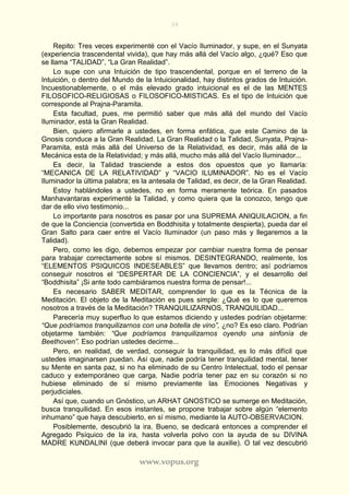 39
www.vopus.org
Repito: Tres veces experimenté con el Vacío Iluminador, y supe, en el Sunyata
(experiencia trascendental vivida), que hay más allá del Vacío algo, ¿qué? Eso que
se llama “TALIDAD”, “La Gran Realidad”.
Lo supe con una Intuición de tipo trascendental, porque en el terreno de la
Intuición, o dentro del Mundo de la Intuicionalidad, hay distintos grados de Intuición.
Incuestionablemente, o el más elevado grado intuicional es el de las MENTES
FILOSOFICO-RELIGIOSAS o FILOSOFICO-MISTICAS. Es el tipo de Intuición que
corresponde al Prajna-Paramita.
Esta facultad, pues, me permitió saber que más allá del mundo del Vacío
Iluminador, está la Gran Realidad.
Bien, quiero afirmarle a ustedes, en forma enfática, que este Camino de la
Gnosis conduce a la Gran Realidad. La Gran Realidad o la Talidad, Sunyata, Prajna-
Paramita, está más allá del Universo de la Relatividad, es decir, más allá de la
Mecánica esta de la Relatividad; y más allá, mucho más allá del Vacío Iluminador...
Es decir, la Talidad trasciende a estos dos opuestos que yo llamaría:
“MECANICA DE LA RELATIVIDAD” y “VACIO ILUMINADOR”. No es el Vacío
Iluminador la última palabra; es la antesala de Talidad, es decir, de la Gran Realidad.
Estoy hablándoles a ustedes, no en forma meramente teórica. En pasados
Manhavantaras experimenté la Talidad, y como quiera que la conozco, tengo que
dar de ello vivo testimonio...
Lo importante para nosotros es pasar por una SUPREMA ANIQUILACION, a fin
de que la Conciencia (convertida en Boddhisita y totalmente despierta), pueda dar el
Gran Salto para caer entre el Vacío Iluminador (un paso más y llegaremos a la
Talidad).
Pero, como les digo, debemos empezar por cambiar nuestra forma de pensar
para trabajar correctamente sobre sí mismos. DESINTEGRANDO, realmente, los
“ELEMENTOS PSIQUICOS INDESEABLES” que llevamos dentro; así podríamos
conseguir nosotros el “DESPERTAR DE LA CONCIENCIA”, y el desarrollo del
“Boddhisita” ¡Si ante todo cambiáramos nuestra forma de pensar!...
Es necesario SABER MEDITAR, comprender lo que es la Técnica de la
Meditación. El objeto de la Meditación es pues simple: ¿Qué es lo que queremos
nosotros a través de la Meditación? TRANQUILIZARNOS, TRANQUILIDAD...
Parecería muy superfluo lo que estamos diciendo y ustedes podrían objetarme:
“Que podríamos tranquilizarnos con una botella de vino”, ¿no? Es eso claro. Podrían
objetarme también: “Que podríamos tranquilizarnos oyendo una sinfonía de
Beethoven”. Eso podrían ustedes decirme...
Pero, en realidad, de verdad, conseguir la tranquilidad, es lo más difícil que
ustedes imaginarsen puedan. Así que, nadie podría tener tranquilidad mental, tener
su Mente en santa paz, si no ha eliminado de su Centro Intelectual, todo el pensar
caduco y extemporáneo que carga, Nadie podría tener paz en su corazón si no
hubiese eliminado de sí mismo previamente las Emociones Negativas y
perjudiciales.
Así que, cuando un Gnóstico, un ARHAT GNOSTICO se sumerge en Meditación,
busca tranquilidad. En esos instantes, se propone trabajar sobre algún “elemento
inhumano” que haya descubierto, en sí mismo, mediante la AUTO-OBSERVACION.
Posiblemente, descubrió la ira. Bueno, se dedicará entonces a comprender el
Agregado Psíquico de la ira, hasta volverla polvo con la ayuda de su DIVINA
MADRE KUNDALINI (que deberá invocar para que la auxilie). O tal vez descubrió
 