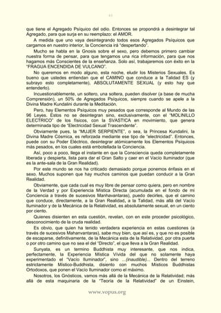 40
www.vopus.org
que tiene el Agregado Psíquico del odio. Entonces se propondrá a desintegrar tal
Agregado, para que surja en su reemplazo: el AMOR.
A medida que uno vaya desintegrando todos esos Agregados Psíquicos que
cargamos en nuestro interior, la Conciencia irá “despertando”.
Mucho se habla en la Gnosis sobre el sexo, pero debemos primero cambiar
nuestra forma de pensar, para que tengamos una rica información, para que nos
hagamos más Conscientes de la enseñanza. Solo así, trabajaremos con éxito en la
“FRAGUA ENCENDIDA DE VULCANO”.
No queremos en modo alguno, esta noche, eludir los Misterios Sexuales. Es
bueno que ustedes entiendan que el CAMINO que conduce a la Talidad ES (y
subrayo esto completamente), ABSOLUTAMENTE SEXUAL (y esto hay que
entenderlo).
Incuestionablemente, un soltero, una soltera, pueden disolver (a base de mucha
Comprensión), un 50% de Agregados Psíquicos, siempre cuando se apele a la
Divina Madre Kundalini durante la Meditación.
Pero, hay Elementos Psíquicos muy pesados que corresponde al Mundo de las
96 Leyes. Estos no se desintegran sino, exclusivamente, con el “MOLINILLO
ELECTRICO” de los físicos, con la SVASTICA en movimiento, que genera
determinada tipo de “Electricidad Sexual Trascendente”.
Obviamente pues, la “MUJER SERPIENTE”, o sea, la Princesa Kundalini, la
Divina Madre Cósmica, es reforzada mediante ese tipo de “electricidad”. Entonces,
puede con su Poder Eléctrico, desintegrar atómicamente los Elementos Psíquicos
más pesados, en los cuales está embotellada la Conciencia.
Así, poco a poco, llega el instante en que la Consciencia queda completamente
liberada y despierta, lista para dar el Gran Salto y caer en el Vacío Iluminador (que
es la ante-sala de la Gran Realidad).
Por este mundo se nos ha criticado demasiado porque ponemos énfasis en el
sexo. Muchos suponen que hay muchos caminos que puedan conducir a la Gran
Realidad.
Obviamente, que cada cual es muy libre de pensar como quiera, pero en nombre
de la Verdad y por Experiencia Mística Directa (acumulada en el fondo de mi
Conciencia a través de sucesivos Manhavantaras), puedo decirles, que el camino
que conduce, directamente, a la Gran Realidad, a la Talidad, más allá del Vacío
Iluminador y de la Mecánica de la Relatividad, es absolutamente sexual, en un ciento
por ciento.
Quienes disienten en esta cuestión, revelan, con en este proceder psicológico,
desconocimiento de la cruda realidad.
Es obvio, que quien ha tenido verdadera experiencia en estas cuestiones (a
través de sucesivos Mahanvantaras), sabe muy bien, que así es, y que no es posible
de escaparse, definitivamente, de la Mecánica esta de la Relatividad, por otra puerta
o por otro camino que no sea el del “Directo”, el que lleva a la Gran Realidad.
Sunyata, es un termino Buddhista muy interesante, que nos indica,
perfectamente, la Experiencia Mística Vívida del que no solamente haya
experimentado el “Vacío Iluminador”, sino ...(inaudible)... Dentro del terreno
estrictamente Místico-Buddhista, disiento con muchos Místicos Buddhistas
Ortodoxos, que ponen el Vacío Iluminador como el máximo.
Nosotros, los Gnósticos, vamos más allá de la Mecánica de la Relatividad; más
allá de esta maquinaria de la “Teoría de la Relatividad” de un Einstein,
 
