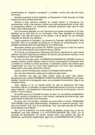 41
www.vopus.org
fundamentada en “dualismo conceptual”, y también, mucho más allá del Vacío
Iluminador...
Nosotros queremos la Gran Realidad. La Experiencia Vívida: Sunyata; la Vívida
Experiencia de los Prajna-Paramitas...
Gracias a Dios, tenemos nosotros en nuestro interior, la Conciencia. Es,
precisamente, el don más precioso; lástima que esté enfrascada entre el Ego. Pero
si conseguimos libertar a la Conciencia, entonces estaremos listos para el Gran
Salto, para el Salto Supremo.
Una Conciencia libertada, es una Conciencia que puede sumergirse en la Gran
Realidad de la Vida libre en su movimiento. Esta Gran Realidad es Felicidad
inagotable, más allá del Cuerpo de los Afectos y de la Mente. Es una Felicidad
imposible de describir con palabras...
Todos queremos la Felicidad y no tenemos la Felicidad. NECESITAMOS SER
FELICES. Pero no es posible ser felices en un Mundo de Combinaciones; no es
posibles ser felices dentro de esta Máquina de la Relatividad.
Recuerden ustedes que el EGO ES TIEMPO; que el Ego es un libro de muchos
tomos y que está expuesto a las Leyes de Causa y Efecto.
Es hora de que pensemos en libertarnos del Karma; libertarnos de este mundo
doloroso, de esta maquinaria tan infernal. Es hora de que pensemos nosotros, en la
dicha verdadera de la Gran Realidad...
Por eso, le invito esta noche, a CAMBIAR SU MANERA DE PENSAR. Porque si
ustedes cambian, podrán trabajar, sobre sí mismos, para libertar la Conciencia, pero
si ustedes no cambian su forma de pensar, si solamente quieren esta doctrina para
“engancharla” a su “tren” (un “carro” más “enganchado” a su “tren” viejo, decrépito y
degenerado), pues están perdiendo el tiempo.
¡Quiero, pero la Felicidad para ustedes, la Verdadera Dicha del Ser!
Así, mis caros hermanos, hasta aquí la plática de esta noche...
Sin embargo, hay algo que debo añadir, antes de cerrar esta plática:
Necesitamos que ustedes APRENDAN A MEDITAR PROFUNDAMENTE; que sepan
Meditar. Cuando uno a conseguido, pues, una verdadera Concentración, llega a una
verdadera dicha...
Vean ustedes, si yo no hubiera tenido en vida la experiencia del Vacío
Iluminador, allá en mi mocedad, no estaría hablándoles ahora en la forma en que les
estoy hablando... Esa Experiencia Vívida jamás se borró de mi Conciencia, ni de mi
Mente, ni de mi Corazón.
Es posible que en un Samadhí de estos, es decir, en una práctica de Meditación
Profunda, pueda la Conciencia de un ser humano, escaparse de entre el Ego, para
experimentar la dicha del Vacío Iluminador.
Es obvio, que si lo consigue, trabajará con gusto sobre sí mismo; TRABAJARA
CON ARDOR, pues habrá experimentado, ciertamente, en ausencia del Ego, “Eso”
que es la Verdad, “Eso” que no es del tiempo, “Eso” que está más allá del Cuerpo,
de los Afectos y de la Mente...
Aquí, les he enseñado, una forma sencilla de Meditar, porque hay un tipo de
Meditación que está dedicado a la AUTO-EXPLORACION DEL EGO, con el
propósito de desintegrarlo, de volverlo cenizas, pero, hay también otro tipo de
Meditación, que tiene por objeto llegar, algún día, a la EXPERIENCIA DE LO REAL...
 
