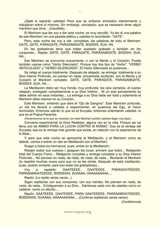 42
www.vopus.org
¡Ojalá lo lograrán ustedes! Para que se sintieran animados interiormente y
trabajaran sobre sí mismos. Sin embargo, conceptúo, que es necesario tener algún
mantram que sirva ...(inaudible)...
El Mantram que les voy a dar esta noche, es muy sencillo. Ya les di una palabra
de ese Mantram, en una pasada plática y ustedes lo recordarán: “GATE”.
Pero, esta noche les voy a dar, completas, las palabras de todo el Mantram:
GATE, GATE, PARAGATE, PARASAMGATE, BODDHI, SUA, HA.
En las grabadoras tiene que haber quedado grabado y también en los
corazones... Repito: GATE, GATE, PARAGATE, PARASAMGATE, BODDHI, SUA,
HA...
Ese Mantram se pronuncia suavemente, o con la Mente y el Corazón. Puede
también usarse como “Verbo Silenciado”. Porque hay dos tipo de “Verbo”: “VERBO
ARTICULADO” y “VERBO SILENCIADO”. El Verbo Silenciado es poderoso...
Se relaja el cuerpo totalmente. Después de relajado, se entrega, totalmente a su
Dios Interior Profundo, sin pensar en nada; únicamente recitando, con la Mente y el
Corazón el Mantram completo: GATE, GATE, PARAGATE, PARASAMGATE,
BODDHI, SUA, HA....
La Meditación debe ser muy honda, muy profunda: los ojos cerrados, el cuerpo
relajado, entregado completamente a su Dios Interior... Ni un solo pensamiento se
debe admitir en esos instantes... La entrega a su Dios debe ser total y solamente el
Mantram debe resonar en su Corazón...
Este Mantram, entiendo que abre el “Ojo de Dangma”. Este Mantram profundo,
un día los llevará a ustedes a experimentar, en ausencia del Ego, el Vacío
Iluminador. Entonces sabrán lo que es el Sunyata; entonces entenderán ustedes, lo
que es el Prajna-Paramita.
¡Perseverancia es lo que se necesita; con este Mantram podrán ustedes llegar muy lejos!...
Conviene experimentar la Gran Realidad, alguna vez en la vida. Porque así se
llena uno de ANIMO PARA LA LUCHA CONTRA SI MISMO”. Esa es la ventaja del
Sunyata; esa es la ventaja más grande que existe, en relación con la experiencia de
lo Real...
Y para que esta noche se aproveche la Meditación, y el Mantram como es
debido, vamos a entrar un rato en Meditación con el Mantram.
Ruego a todos los hermanos, pues, entrar en la Meditación:
Relajen todos sus cuerpos ( apaguen las luces, primero que todo)... Relajación
total del Cuerpo Físico... Relajación completa y entrega completa a su Dios Interior
Profundo... No piensen en nada, de nada, de nada, de nada... Recitarán el Mantram
(lo repetiré muchas veces para que no se les olvide. Después de está meditación,
pues, podrán anotarlo, para eso están las grabadoras)...
Voy a repetirlo: GAATEEEE, GAATEEEE, PARAGAATEEEEE,
PARASAMGATEEEEE, BODDHIIIII, SUAAAA, HAAAAAAAAA....
Repito: (Lo repite varias veces...)
Sigan repitiendo con sus corazones, con sus mentes. No piensen en nada, de
nada, de nada... Entréguensen a su Dios... Siéntanse cada uno de ustedes como un
cadáver, como un difunto....
Repito: GAATEEEE, GAATEEEE, PARA GAATEEEEE, PARASAMGATEEEEE,
BODDHIIIIII, SUAAAA, HAAAAAAAAA.....(Continua repitiendo varias veces)
(Conferencia)
 