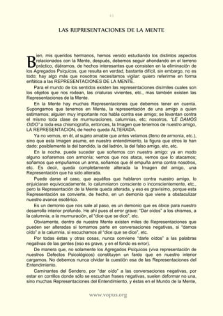 43
www.vopus.org
LAS REPRESENTACIONES DE LA MENTE
ien, mis queridos hermanos, hemos venido estudiando los distintos aspectos
relacionados con la Mente, después, debemos seguir ahondando en el terreno
práctico, dijéramos, de hechos interesantes que consisten en la eliminación de
los Agregados Psíquicos, que resulta en verdad, bastante difícil, sin embargo, no es
todo; hay algo más que nosotros necesitamos vigilar: quiero referirme en forma
enfática a las REPRESENTACIONES DE LA MENTE.
Para el mundo de los sentidos existen las representaciones disímiles cuales son
los objetos que nos rodean, las criaturas vivientes, etc., mas también existen las
Representaciones de la Mente.
En la Mente hay muchas Representaciones que debemos tener en cuenta.
Supongamos que tenemos en Mente, la representación de una amigo a quien
estimamos; alguien muy importante nos habla contra ese amigo; se levantan contra
el mismo toda clase de murmuraciones, calumnias, etc; nosotros, “LE DAMOS
OIDO” a toda esa chismografía, entonces, la Imagen que tenemos de nuestro amigo,
LA REPRESENTACION, de hecho queda ALTERADA.
Ya no vemos, en él, al sujeto amable que antes veíamos (lleno de armonía, etc.),
sino que esta Imagen asume, en nuestro entendimiento, la figura que otros le han
dado: posiblemente la del bandido, la del ladrón, la del falso amigo, etc, etc.
En la noche, puede suceder que soñemos con nuestro amigo: ya en modo
alguno soñaremos con armonía; vemos que nos ataca, vemos que lo atacamos;
soñamos que empuñamos un arma, soñamos que él empuña arma contra nosotros,
etc. Es decir, queda completamente alterada la Imagen del amigo, una
Representación que ha sido alterada.
Puede darse el caso, que aquéllos que hablaron contra nuestro amigo, lo
enjuiciaran equivocadamente, lo calumniaron consciente o inconscientemente, etc.,
pero la Representación de la Mente queda alterada, y eso es gravísimo, porque esta
Representación se convierte, de hecho, en un demonio que viene a obstaculizar
nuestro avance esotérico.
Es un demonio que nos sale al paso, es un demonio que es óbice para nuestro
desarrollo interior profundo. He ahí pues el error grave: “Dar oídos” a los chismes, a
la calumnia, a la murmuración, al “dice que se dice”, etc.
Obviamente, dentro de nuestra Mente existen miles de Representaciones que
pueden ser alteradas si tomamos parte en conversaciones negativas, si “damos
oído” a la calumnia, si escuchamos al “dice que se dice”, etc.
Por todas éstas y otras cosas, nunca conviene “darle oídos” a las palabras
negativas de las gentes (eso es grave, y en el fondo es error).
De manera que, no solamente los Agregados Psíquicos (viva representación de
nuestros Defectos Psicológicos) constituyen un fardo que en nuestro interior
cargamos. No debemos nunca olvidar la cuestión esa de las Representaciones del
Entendimiento.
Caminantes del Sendero, por “dar oído” a las conversaciones negativas, por
estar en corrillos donde sólo se escuchan frases negativas, suelen deformar no una,
sino muchas Representaciones del Entendimiento, y éstas en el Mundo de la Mente,
B
 