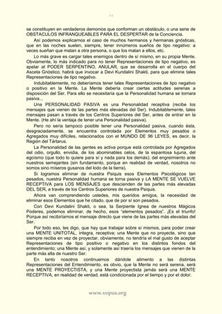 44
www.vopus.org
se constituyen en verdaderos demonios que conforman un obstáculo, o una serie de
OBSTACULOS INFRANQUEABLES PARA EL DESPERTAR de la Conciencia.
Así podemos explicarnos el caso de muchos hermanos y hermanas gnósticas,
que en las noches suelen, siempre, tener innúmeros sueños de tipo negativo: a
veces sueñan que matan a otra persona, o que los matan a ellos, etc.
Lo más grave es cargar tales enemigos dentro de sí mismo, en su propia Mente.
Obviamente, lo más indicado para no tener Representaciones de tipo negativo, es
apelar al PODER SERPENTINO, ANULAR, que se desarrolla en el cuerpo del
Asceta Gnóstico; habrá que invocar a Devi Kundalini Shakti, para que elimine tales
Representaciones de tipo negativo.
Indubitablemente, no deberíamos tener tales Representaciones de tipo negativo
o positivo en la Mente. La Mente debería crear ciertas actitudes serenas a
disposición del Ser. Para ello se necesitaría que la Personalidad humana se tornara
pasiva...
Una PERSONALIDAD PASIVA es una Personalidad receptiva (recibe los
mensajes que vienen de las partes más elevadas del Ser). Indubitablemente, tales
mensajes pasan a través de los Centros Superiores del Ser, antes de entrar en la
Mente. (He ahí la ventaja de tener una Personalidad pasiva).
Pero no sería tampoco posible tener una Personalidad pasiva, cuando ésta,
desgraciadamente, se encuentra controlada por Elementos muy pesados o
Agregados muy difíciles, relacionados con el MUNDO DE 96 LEYES, es decir, la
Región del Tártarus.
La Personalidad de las gentes es activa porque está controlada por Agregados
del odio, orgullo, envidia, de los abominables celos, de la espantosa lujuria, del
egoísmo (que todo lo quiere para sí y nada para los demás); del engreimiento ante
nuestros semejantes (sin fundamento, porque en realidad de verdad, nosotros no
somos sino míseros gusanos del lodo de la tierra).
Si logramos eliminar de nuestra Psiquis esos Elementos Psicológicos tan
pesados, nuestra Personalidad humana se torna pasiva y LA MENTE SE VUELVE
RECEPTIVA para LOS MENSAJES que descienden de las partes más elevadas
DEL SER, a través de los Centros Superiores de nuestra Psiquis.
Ahora van comprendiendo ustedes, mis queridos amigos, la necesidad de
eliminar esos Elementos que he citado, que de por sí son pesados.
Con Devi Kundalini Shakti, o sea, la Serpiente Ignea de nuestros Mágicos
Poderes, podemos eliminar, de hecho, esos “elementos pesados”. ¡Es el triunfo!
Porque así recibiríamos el mensaje directo que viene de las partes más elevadas del
Ser.
Por todo eso, les digo, que hay que trabajar sobre sí mismos, para poder crear
una MENTE UNITOTAL, íntegra, receptiva; una Mente que no proyecte, sino que
siempre reciba en vez de proyectar, obviamente, no tendría el mal gusto de aceptar
Representaciones de tipo positivo o negativo en los distintos fondos del
entendimiento; una Mente así, y solamente así traería los mensajes que vienen de la
parte más alta de nuestro Ser.
En tanto nosotros continuemos dándole alimento a las distintas
Representaciones del Entendimiento, es obvio, que la Mente no será serena, será
una MENTE PROYECTISTA, y una Mente proyectista jamás será una MENTE
RECEPTIVA, en realidad de verdad, está condicionada por el tiempo y por el dolor.
 