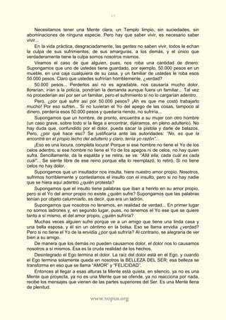 49
www.vopus.org
Necesitamos tener una Mente clara, un Templo limpio, sin suciedades, sin
abominaciones de ninguna especie. Pero hay que saber vivir, es necesario saber
vivir...
En la vida práctica, desgraciadamente, las gentes no saben vivir, todos le echan
la culpa de sus sufrimientos, de sus amarguras, a los demás, y el único que
verdaderamente tiene la culpa somos nosotros mismos.
Veamos el caso de que alguien, pues, nos roba una cantidad de dinero:
Supongamos que uno de ustedes tiene guardado, por ejemplo, 50.000 pesos en un
mueble, en una caja cualquiera de su casa, y un familiar de ustedes le roba esos
50.000 pesos. Claro que ustedes sufrirían horriblemente, ¿verdad?
50.000 pesos... Perderlos así no es agradable, nos causaría mucho dolor,
llorarían, irían a la policía, pondrían la demanda aunque fuera un familiar... Tal vez
no procederían así por ser un familiar, pero el sufrimiento sí no lo cargarían adentro.
Pero, ¿por qué sufrir así por 50.000 pesos? ¡Ah es que me costó trabajarlo
mucho! Por eso sufren... Si no tuvieran el Yo del apego de las cosas, tampoco al
dinero, perdería esos 50.000 pesos y quedaría riendo, no sufriría...
Supongamos que un hombre, de pronto, encuentra a su mujer con otro hombre
(un caso grave, sobre todo si la llega a encontrar, dijéramos, en pleno adulterio). No
hay duda que, confundido por el dolor, pueda sacar la pistola y darle de balazos.
Pero, ¿por qué hace eso? Se justificaría ante las autoridades: “No, es que la
encontré en el propio lecho del adulterio y claro, tenía yo razón”...
¡Eso es una locura, completa locura! Porque si ese hombre no tiene el Yo de los
celos adentro, si ese hombre no tiene el Yo de los apegos ni de celos, no hay quien
sufra. Sencillamente, da la espalda y se retira, se va: “Allá ella, cada cuál es cada
cuál”... Se siente libre de ese reino porque ella lo reemplazó, lo retiró. Si no tiene
celos no hay dolor.
Supongamos que un insultador nos insulta, hiere nuestro amor propio. Nosotros,
sufrimos horriblemente y contestamos el insulto con el insulto, pero si no hay nadie
que se hiera aquí adentro ¿quién protesta?
Supongamos que el insulto tiene palabras que iban a herirlo en su amor propio,
pero si el Yo del amor propio no existe ¿quién sufre? Supongamos que las palabras
tenían por objeto calumniarlo, es decir, que era un ladrón.
Supongamos que nosotros no tenemos, en realidad de verdad... En primer lugar
no somos ladrones y, en segundo lugar, pues, no tenemos el Yo ese que se quiere
tanto a sí mismo, el del amor propio, ¿quién sufriría?
Muchas veces alguien sufre porque ve a un amigo que tiene una linda casa y
una bella esposa, y él sin un céntimo en la bolsa. Eso se llama envidia ¿verdad?
Pero si no tiene el Yo de la envidia ¿por qué sufriría? Al contrario, se alegraría de ver
bien a su amigo.
De manera que los demás no pueden causarnos dolor, el dolor nos lo causamos
nosotros a sí mismos. Esa es la cruda realidad de los hechos.
Desintegrado el Ego termina el dolor. La raíz del dolor está en el Ego, y cuando
el Ego termina solamente queda en nosotros la BELLEZA DEL SER; esa belleza se
transforma en eso que se llama “AMOR” y “FELICIDAD”.
Entonces al llegar a esas alturas la Mente está quieta, en silencio, ya no es una
Mente que proyecta, ya no es una Mente que se ofende, ya no reacciona por nada,
recibe los mensajes que vienen de las partes superiores del Ser. Es una Mente llena
de plenitud.
 