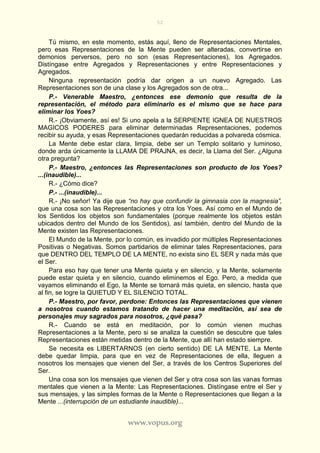 52
www.vopus.org
Tú mismo, en este momento, estás aquí, lleno de Representaciones Mentales,
pero esas Representaciones de la Mente pueden ser alteradas, convertirse en
demonios perversos, pero no son (esas Representaciones), los Agregados.
Distíngase entre Agregados y Representaciones y entre Representaciones y
Agregados.
Ninguna representación podría dar origen a un nuevo Agregado. Las
Representaciones son de una clase y los Agregados son de otra...
P.- Venerable Maestro, ¿entonces ese demonio que resulta de la
representación, el método para eliminarlo es el mismo que se hace para
eliminar los Yoes?
R.- ¡Obviamente, así es! Si uno apela a la SERPIENTE IGNEA DE NUESTROS
MAGICOS PODERES para eliminar determinadas Representaciones, podemos
recibir su ayuda, y esas Representaciones quedarán reducidas a polvareda cósmica.
La Mente debe estar clara, limpia, debe ser un Templo solitario y luminoso,
donde arda únicamente la LLAMA DE PRAJNA, es decir, la Llama del Ser. ¿Alguna
otra pregunta?
P.- Maestro, ¿entonces las Representaciones son producto de los Yoes?
...(inaudible)...
R.- ¿Cómo dice?
P.- ...(inaudible)...
R.- ¡No señor! Ya dije que “no hay que confundir la gimnasia con la magnesia”,
que una cosa son las Representaciones y otra los Yoes. Así como en el Mundo de
los Sentidos los objetos son fundamentales (porque realmente los objetos están
ubicados dentro del Mundo de los Sentidos), así también, dentro del Mundo de la
Mente existen las Representaciones.
El Mundo de la Mente, por lo común, es invadido por múltiples Representaciones
Positivas o Negativas. Somos partidarios de eliminar tales Representaciones, para
que DENTRO DEL TEMPLO DE LA MENTE, no exista sino EL SER y nada más que
el Ser.
Para eso hay que tener una Mente quieta y en silencio, y la Mente, solamente
puede estar quieta y en silencio, cuando eliminemos el Ego. Pero, a medida que
vayamos eliminando el Ego, la Mente se tornará más quieta, en silencio, hasta que
al fin, se logre la QUIETUD Y EL SILENCIO TOTAL.
P.- Maestro, por favor, perdone: Entonces las Representaciones que vienen
a nosotros cuando estamos tratando de hacer una meditación, así sea de
personajes muy sagrados para nosotros, ¿qué pasa?
R.- Cuando se está en meditación, por lo común vienen muchas
Representaciones a la Mente, pero si se analiza la cuestión se descubre que tales
Representaciones están metidas dentro de la Mente, que allí han estado siempre.
Se necesita es LIBERTARNOS (en cierto sentido) DE LA MENTE. La Mente
debe quedar limpia, para que en vez de Representaciones de ella, lleguen a
nosotros los mensajes que vienen del Ser, a través de los Centros Superiores del
Ser.
Una cosa son los mensajes que vienen del Ser y otra cosa son las vanas formas
mentales que vienen a la Mente: Las Representaciones. Distíngase entre el Ser y
sus mensajes, y las simples formas de la Mente o Representaciones que llegan a la
Mente ...(interrupción de un estudiante inaudible)...
 
