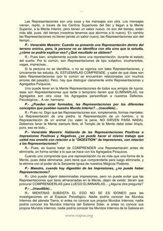 53
www.vopus.org
Las Representaciones son una cosa y los mensajes son otra. Los mensajes
vienen, repito, a través de los Centros Superiores del Ser y llegan a la Mente
Superior, a la Mente Interior, pero tienen un sabor nuevo, no son del tiempo, están
más allá, pues, del tiempo (nosotros tenemos que abrirnos a lo nuevo). En cambio
las Representaciones no tienen jamás un sabor nuevo; las Representaciones son del
tiempo...
P.- Venerable Maestro: Cuando se presenta una Representación dentro del
terreno onírico, pero, la persona no se identifica con ella sino que la estudia,
¿cómo se podría explicar eso? ¿Qué resultado se obtiene?
R.- Pues bien, simplemente sucede tiene una representación, durante el estado
del sueño. Por lo común, son Representaciones de tipo subjetivo, incoherentes,
vagas, imprecisas...
Si la persona no se identifica, o no se vigoriza con tales Representaciones, y
únicamente las estudia, AL ESTUDIARLAS COMPRENDE, y sabe de qué clase son
tales Representaciones (por lo común se encuentran relacionadas con muchos
errores del pasado). Pero, hay que distinguir claramente entre Representaciones y
Agregados Psíquicos.
Uno puede tener en la Mente Representaciones de todos sus amigos de lujuria;
esas son Representaciones que tarde o temprano tienen que ELIMINARLAS; los
Agregados son otra cosa: los Agregados personifican a nuestros Defectos.
Psicológicos... A ver, hermano.
P.- ¿Pueden estar formadas, las Representaciones por los diferentes
conceptos que pueblan nuestro Mundo Interior? ...(inaudible)...
R.- Pues no. Digo que las Representaciones son, simplemente, formas mentales:
La Representación de una piedra, la Representación de un hombre, o la
Representación de un animal (no valen la pena, NO SIRVEN PARA NADA).
Debemos tener la Mente siempre libre; el Templo de la Mente debe estar limpio,
puro, eso es todo...
P.- Venerable Maestro: Hablando de las Representaciones Positivas o
Impresiones Positivas y Negativas, ¿se puede hacer el mismo trabajo que
usted nos enseñó con relación a la “DIGESTION” de Impresiones, con relación
a las Representaciones?
R.- Pues, es bueno tratar de COMPRENDER una Representación antes de
eliminarla, en forma similar a lo que se hace con los Agregados Psíquicos.
Cuando uno comprende que una representación no es más que una forma de la
Mente, pues debe eliminarse, pero tiene que comprenderla para luego eliminarla, y
la elimina con el poder de la Serpiente Ignea de nuestros Mágicos Poderes.
P.- Maestro, cuando hay digestión de las Impresiones, ¿no puede haber
Representaciones?
R.- Uno puede digerir determinadas impresiones, pero no puede evitar que las
Representaciones que tiene almacenadas en la Mente, dejen de existir; tienen que
procurar COMPRENDERLAS para LUEGO ELIMINARLAS... ¿Alguna otra pregunta?
P.- ...(inaudible)...
R.- MIENTRAS SUBSISTA EL EGO NO SE ES IDONEO para las
investigaciones en el Espacio Psicológico. Nadie podría conocer los Mundos
Internos del planeta Tierra, si antes no conoce sus propios Mundos Internos; nadie
podría conocer los Mundos Internos del Sistema Solar, si antes no conoce sus
propios Mundos Internos; nadie podría conocer los Mundos Internos de la Galaxia en
 