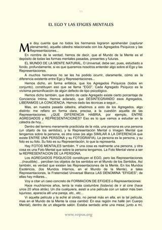 55
www.vopus.org
EL EGO Y LAS EFIGIES MENTALES
e doy cuenta que no todos los hermanos lograron aprehender (capturar
plenamente), aquella cátedra relacionada con los Agregados Psíquicos y las
Representaciones...
En nombre de la verdad, hemos de decir, que el Mundo de la Mente es el
depósito de todas las formas mentales pasadas, presentes y futuras.
EL MUNDO DE LA MENTE NATURAL, O Universal, debe ser, pues, estudiado a
fondo, profundamente, si es que queremos nosotros entender algo sobre el Ego y las
Representaciones.
A muchos hermanos no se les ha podido ocurrir, claramente, cómo es la
diferencia existente entre Ego y Representaciones...
Hemos dicho, en forma enfática, que los Agregados Psíquicos (todos en
conjunto), constituyen eso que se llama “EGO”. Cada Agregado Psíquico es la
vivísima personificación de algún defecto de tipo psicológico.
Hemos dicho también, que dentro de cada Agregado existe cierto porcentaje de
Conciencia Intima. Hemos aclarado, que DESINTEGRANDO esos Agregados,
LIBERAMOS LA CONCIENCIA. Hemos dado las técnicas a seguir...
Mas, en nuestra pasada cátedra, añadimos a esto de los Agregados, algo
distinto: me refiero en forma clara, precisa, a la cuestión aquella de las
Representaciones. ¿QUE DIFERENCIA HABRIA, por ejemplo, ENTRE
AGREGADOS y REPRESENTACIONES? Eso es lo que vamos a estudiar en la
cátedra de hoy...
Dentro del terreno meramente practicista de la vida, una persona es una persona
(un objeto de los sentidos), y la Representación Mental o Imagen Mental que
tengamos sobre la persona, es otra cosa (es algo SIMILAR A LA DIFERENCIA que
existe ENTRE UNA PERSONA y su FOTOGRAFIA). La persona es la persona, y su
foto es su foto. Su foto es su Representación, lo que la representa.
Hay FOTOS MENTALES también. Y una cosa es realmente una persona, y otra
cosa es una Foto Mental que sobre la persona tengamos. La Foto Mental viene a ser
la REPRESENTACION DE LA PERSONA.
Los AGREGADOS PSIQUICOS constituyen el EGO, pero las Representaciones
...(inaudible)... perciben los objetos de los sentidos en el Mundo de los Sentidos. Así
también, es verdad que existen las Representaciones de la Mente. En los Mundos
Esotéricos, (los Mundos Internos, en el Mundo de la Mente), a tales
Representaciones, la Fraternidad Universal Blanca LAS DENOMINA “EFIGIES”; de
ellas hay millares...
Voy a citar un caso concreto de FORMACION DE EFIGIES o Representaciones:
Hace muchísimos años, tenía la mala costumbre (todavía) de ir al cine (hace
unos 20 años atrás). Un día cualquiera, asistí a una película con un sabor más bien
lujurioso, aparecía allí una pareja, etc., etc...
Vi aquella película y la eché al olvido, no pensé más en ella, en la tal película,
mas en el Mundo de la Mente la cosa cambió: En esa región me hallé (en Cuerpo
Mental), dentro de un elegante salón. Estaba sentado ante una mesa; junto a mí,
M
 