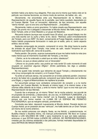 56
www.vopus.org
también había una dama muy elegante. Pero esa era la misma que había visto en la
película: sus mismas facciones, su mismo modo de caminar, de hablar, etc., etc.
Obviamente, me encontraba ante una Representación de la Mente; una
Representación de aquella figura de la pantalla, que había quedado depositada en
mi Cuerpo Mental. Tuve un encuentro, dijéramos, de tipo amoroso, con aquella
“dama mental”, que no era sino una Representación ...(inaudible)...
Obviamente, había un error gravísimo: Yo había creado esa Representación, esa
Efigie. De pronto me vi obligado a descender al Mundo Astral. Me hallé, luego, en un
Gran Templo, ante un Gran Maestro y un grupo de Maestros.
Recuerdo todavía (aunque eso sucedió hace 20 años), que aquel Adepto me dio
una nota escrita con su puño y letra; la leí, decía: “Retírese usted inmediatamente
del Templo, pero con INRI”. Es decir, conservando el Fuego Sagrado, puesto que no
había habido propiamente fornicación ni nada por el estilo, pero sí, cierto aspecto
erótico; eso es todo.
Bastante compungido de corazón, comprendí mi error. Me dirigí hacia la puerta
de entrada de aquel Gran Templo; mas antes de salir, resolví hincarme en un
reclinatorio que había allí, cerca de la puerta...
Pedía perdón. De pronto, avanza nuevamente el que me había traído la nota (era
nada menos que el mismísimo Guardián del Templo), y me dice:
-“¡Señor, se le ha ordenado a usted que se retire; obedezca!”.
-“Bueno, es que yo deseo platicar con el Venerable”.
-“¡Ahora no se puede señor, eso podría ser más tarde! En este momento él está
ocupado en examinar algunas Efigies”. (Entre paréntesis, les digo a ustedes:
Representaciones).
No me quedó más remedio que retirarme de aquel Templo y directamente me
vine (muy compungido de corazón), a mi Cuerpo Físico.
Ya entre el vehículo denso, me concentré en el Cristo pidiendo perdón; (reconocí
el error de haber ido a aquella película; comprendí que había fabricado con la Mente
una Efigie), y rogué al Misericordioso me repitiera la prueba.
Fui escuchado porque tuve verdadera compunción de corazón; y a la noche
siguiente, (en Cuerpo Mental), fui llevado al mismo lugar: A la misma mesa, a las
mismas sillas delante de la mesa, y ante la misma “dama” (que no era más que una
Representación de tipo Mental).
Cuando iba a empezar ya, el mismo “flirteo” de la noche anterior, me acordé de
mi propósito de enmienda, y desenvaine, de una vez, mi ESPADA FLAMIGERA, y la
atravesé, (atravesé a esa “dama mental” con la Espada). Luego la desintegré,
porque era una forma mental. La LLAMA DE LA ESPADA ME PERMITIO
PULVERIZARLA, que se redujera cenizas, prontamente.
Concluida esa labor, descendí nuevamente al Mundo Astral. Penetré dentro mi
Cuerpo Astral; ya en posesión de ese “vehículo”, me hallé dentro de un Gran Templo
(el mismo de la noche anterior).
Se me recibió entonces con alegría, fiesta, se me felicitó, y posteriormente, mi
Buddha Interior o Buddha Intimo, me instruyó profundamente: Me llevó en Cuerpo
Mental a LOS SALONES DE CINE ( para mostrarme lo que son tales salones),
entonces vi que ESTAN todos LLENOS DE LARVAS, DE REPRESENTACIONES,
creadas por los mismos asistentes a las películas; formas mentales depositadas en
esos ANTROS DE MAGIA NEGRA.
 