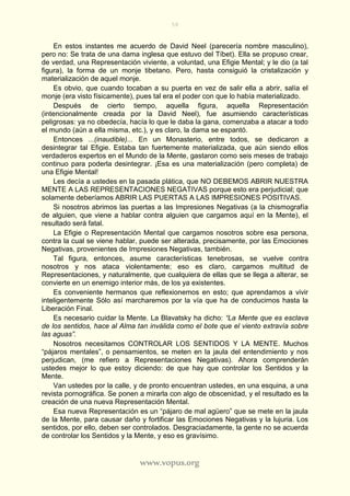 58
www.vopus.org
En estos instantes me acuerdo de David Neel (parecería nombre masculino),
pero no: Se trata de una dama inglesa que estuvo del Tíbet). Ella se propuso crear,
de verdad, una Representación viviente, a voluntad, una Efigie Mental; y le dio (a tal
figura), la forma de un monje tibetano. Pero, hasta consiguió la cristalización y
materialización de aquel monje.
Es obvio, que cuando tocaban a su puerta en vez de salir ella a abrir, salía el
monje (era visto físicamente), pues tal era el poder con que lo había materializado.
Después de cierto tiempo, aquella figura, aquella Representación
(intencionalmente creada por la David Neel), fue asumiendo características
peligrosas: ya no obedecía, hacía lo que le daba la gana, comenzaba a atacar a todo
el mundo (aún a ella misma, etc.), y es claro, la dama se espantó.
Entonces ...(inaudible)... En un Monasterio, entre todos, se dedicaron a
desintegrar tal Efigie. Estaba tan fuertemente materializada, que aún siendo ellos
verdaderos expertos en el Mundo de la Mente, gastaron como seis meses de trabajo
continuo para poderla desintegrar. ¡Esa es una materialización (pero completa) de
una Efigie Mental!
Les decía a ustedes en la pasada plática, que NO DEBEMOS ABRIR NUESTRA
MENTE A LAS REPRESENTACIONES NEGATIVAS porque esto era perjudicial; que
solamente deberíamos ABRIR LAS PUERTAS A LAS IMPRESIONES POSITIVAS.
Si nosotros abrimos las puertas a las Impresiones Negativas (a la chismografía
de alguien, que viene a hablar contra alguien que cargamos aquí en la Mente), el
resultado será fatal.
La Efigie o Representación Mental que cargamos nosotros sobre esa persona,
contra la cual se viene hablar, puede ser alterada, precisamente, por las Emociones
Negativas, provenientes de Impresiones Negativas, también.
Tal figura, entonces, asume características tenebrosas, se vuelve contra
nosotros y nos ataca violentamente; eso es claro, cargamos multitud de
Representaciones, y naturalmente, que cualquiera de ellas que se llega a alterar, se
convierte en un enemigo interior más, de los ya existentes.
Es conveniente hermanos que reflexionemos en esto; que aprendamos a vivir
inteligentemente Sólo así marcharemos por la vía que ha de conducirnos hasta la
Liberación Final.
Es necesario cuidar la Mente. La Blavatsky ha dicho: “La Mente que es esclava
de los sentidos, hace al Alma tan inválida como el bote que el viento extravía sobre
las aguas”.
Nosotros necesitamos CONTROLAR LOS SENTIDOS Y LA MENTE. Muchos
“pájaros mentales”, o pensamientos, se meten en la jaula del entendimiento y nos
perjudican, (me refiero a Representaciones Negativas). Ahora comprenderán
ustedes mejor lo que estoy diciendo: de que hay que controlar los Sentidos y la
Mente.
Van ustedes por la calle, y de pronto encuentran ustedes, en una esquina, a una
revista pornográfica. Se ponen a mirarla con algo de obscenidad, y el resultado es la
creación de una nueva Representación Mental.
Esa nueva Representación es un “pájaro de mal agüero” que se mete en la jaula
de la Mente, para causar daño y fortificar las Emociones Negativas y la lujuria. Los
sentidos, por ello, deben ser controlados. Desgraciadamente, la gente no se acuerda
de controlar los Sentidos y la Mente, y eso es gravísimo.
 
