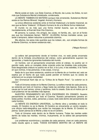 5
www.vopus.org
Mente existe en todo. Los Siete Cosmos, el Mundo, las Lunas, los Soles, no son
más que Substancia Mental cristalizada, condensada.
LA MENTE TAMBIEN ES MATERIA aunque más enrarecida. Substancia Mental
existe en los Reinos Mineral, Vegetal, Animal y Humano.
La única diferencia existente entre el Animal Intelectual y la bestia irracional, es
eso que se llama “Intelecto”. El Bípedo Humano le dio a la Mente forma intelectual.
El mundo no es más que una forma mental ilusoria, que se disolverá,
inevitablemente, al final del Gran Día Cósmico,.
Mi persona, tu cuerpo, mis amigos, las cosas, mi familia, etc., son en el fondo
eso que los Indostanes llaman: “MAYA”, (ILUSION); formas mentales vanas, que
tarde o temprano, deben reducirse a polvareda cósmica.
Mis afectos, los seres más queridos que me rodean, etc., son simples formas de
la Mente Cósmica, no tienen existencia real...
(“Magia Rúnica“)
La esfera del pensamiento donde el hombre vive, no está jamás encerrada
dentro de la limitada circunferencia del cráneo, como generalmente suponen los
ignorantes, y hasta los ignorantes ilustrados del mundo.
Un hombre, con el pensamiento encerrado entre el cráneo, no podría ver ni
percibir nada, sería un completo idiota viviendo entre las tinieblas más profundas.
Esta desgraciada criatura no podría ver el Sol, ni la Luna, ni las estrellas, ni la Tierra
en que vivimos, ni las personas, ni las cosas, ni la luz.
Nada de lo que tiene existencia, existiría en la Mente de un hombre así; esto se
explica por el hecho de que nada puede percibir el hombre que no exista de
antemano en su propia mentalidad.
Don Emmanuel Kant dijo en su “Crítica de la Razón Pura”: “Lo exterior es lo
interior”.
Todo el Universo existe en la Mente Cósmica. La esfera mental de cada persona,
se extiende por todo el Cosmos y llega hasta las estrellas más lejanas. Esta es la
causa por la cual vemos, oímos y sentimos, todo lo creado. Este es el motivo por el
cual podemos ver las estrellas más lejanas.
NUESTRO PENSAMIENTO NO ESTA ENCERRADO EN CRANEO. Nuestro
pensamiento se extiende por todo el Cosmos. Nuestro pensamiento penetra en
todas partes: mundos, soles, personas y cosas; todo está dentro del pensamiento de
cada hombre.
LA MENTE ES ENERGIA UNIVERSAL. La Mente vibra y centellea en todo lo
creado. El Cerebro no es la Mente. El Cerebro es únicamente un centro receptor,
una oficina radio-telegráfica que recibe los mensajes de la Mente. El Cerebro no
piensa. Quien piensa es la Mente y ésta no es el Cerebro.
Todo el Universo está dentro de la Mente humana. Todas las mentes están
dentro de todas las mentes. Vivimos, mutuamente, en la esfera del pensamiento
ajeno...
Los problemas económicos y sociales de cada persona, viven en cada persona;
nadie resulta ajeno a nadie. TODOS ESTAMOS DENTRO DE LA MENTE DE
 