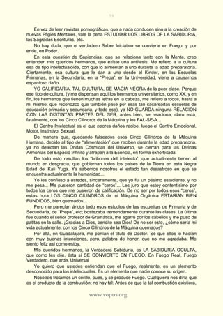 59
www.vopus.org
En vez de leer revistas pornográficas, que a nada conducen sino a la creación de
nuevas Efigies Mentales, vale la pena ESTUDIAR LOS LIBROS DE LA SABIDURIA,
las Sagradas Escrituras, etc.
No hay duda, que el verdadero Saber Iniciático se convierte en Fuego, y por
ende, en Poder.
En esta cuestión de Sapiencias, que se relaciona tanto con la Mente, creo
entender, mis queridos hermanos, que existe una antítesis: Me refiero a la cultura
esa de tipo intelectualoide, con que lo alimentan a uno durante la edad preparatoria.
Ciertamente, esa cultura que le dan a uno desde el Kinder, en las Escuelas
Primarias, en la Secundaria, en la “Prepa”, en la Universidad, viene a causarnos
espantoso daño.
YO CALIFICARIA, TAL CULTURA, DE MAGIA NEGRA de la peor clase. Porque
ese tipo de cultura, (y me dispensan aquí los hermanos universitarios, como XX, y en
fin, los hermanos que tienen muchas letras en la cabeza, me refiero a todos, hasta a
mí mismo, que reconozco que también pasé por esas tan cacareadas escuelas de
educación primaria y secundaria, y todo eso), ya NO GUARDA ninguna RELACION
CON LAS DISTINTAS PARTES DEL SER, antes bien, se relaciona, claro está,
fatalmente, con los Cinco Cilindros de la Máquina y los FAL-SE-A...
El Centro Intelectual es el que peores daños recibe, luego el Centro Emocional,
Motor, Instintivo, Sexual.
De manera que, quedando falseados esos Cinco Cilindros de la Máquina
Humana, debido al tipo de “alimentación” que reciben durante la edad preparatoria,
ya no detectan las Ondas Cósmicas del Universo, se cierran para las Divinas
Armonías del Espacio Infinito y atrapan a la Esencia, en forma exhorbitada.
De todo esto resultan los “bribones del intelecto”, que actualmente tienen al
mundo en desgracia, que gobiernan todos los paises de la Tierra en esta Negra
Edad del Kali Yuga. Ya sabemos nosotros el estado tan desastroso en que se
encuentra actualmente la humanidad...
Yo les confieso a ustedes, sinceramente, que yo fui un pésimo estudiante, y no
me pesa... Me pusieron cantidad de “ceros”... Les juro que estoy contentísimo por
todos los ceros que me pusieron de calificación. De no ser por todos esos “ceros”,
estas hora LOS CINCO CILINDROS de mi Máquina Orgánica ESTARIAN BIEN
FUNDIDOS, bien quemados...
Pero me parecían áridos todo esos estudios de las escuelitas de Primaria y de
Secundaria, de “Prepa”, etc; bostezaba tremendamente durante las clases. La última
fue cuando el señor profesor de Gramática, me agarró por los cabellos y me puso de
patitas en la calle. ¡Gracias a Dios, bendito sea Dios! De no ser esto, ¿cómo sería mi
vida actualmente, con los Cinco Cilindros de la Máquina quemados?
Por allá, en Guadalajara, me ponían el título de Doctor. Sé que ellos lo hacían
con muy buenas intenciones, pero, palabra de honor, que no me agradaba. Me
siento feliz así como estoy.
Mis queridos hermanos, la Verdadera Sabiduría, es LA SABIDURIA OCULTA,
que como les dije, ésta sí SE CONVIERTE EN FUEGO. En Fuego Real, Fuego
Verdadero, que arde, Universal
Yo quiero que ustedes entiendan que el Fuego, realmente, es un elemento
desconocido para los intelectuales. Es un elemento que nadie conoce su origen.
Nosotros frotamos un cerillo, pues, y se produce Fuego. Cualquiera nos diría que
es el producto de la combustión; no hay tal: Antes de que la tal combustión existiera,
 