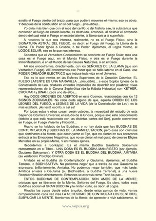 60
www.vopus.org
existía el Fuego dentro del brazo, para que pudiera moverse el mismo; eso es obvio.
Y después de la combustión en sí del fuego ...(inaudible)...
Yo diría más bien que con el roce del cerillo, o del fósforo ese, la substancia que
contienen al fuego en estado latente, es destruido, entonces, al destruir el envoltorio
dentro del cual está el Fuego en estado latente, la llama sale a la superficie.
A nosotros lo que nos interesa, realmente, no es el Fuego Físico, sino la
SIGNATURA ASTRAL DEL FUEGO, es decir: el Fuego del Fuego, la Llama de la
Llama. Tal Poder Igneo o Crístico, o tal Poder, dijéramos, el Logos mismo, el
LOGOS SOLAR; eso es lo que nos interesa.
Sabemos que el Verdadero Conocimiento se convierte en Fuego Solar; mas una
cosa es el Fuego aquí, en el Mundo Físico, y otra es el Fuego durante la
Inmanifestación, o en el Mundo de las Causas Naturales, o en el Caos.
Allí nos encontramos, directamente, con los SEÑORES DE LA LLAMA (que son
Verdadero Fuego). Allí encontramos ese Poder que se halla latente en el Caos, ese
PODER CREADOR ELECTRICO que induce toda vida en el Universo.
Eso es lo que vemos en las Esferas Superiores de la Creación Cósmica; EL
FUEGO LATENTE ES UNA MARAVILLA ...(inaudible)... a esos Soplos Igneos de la
Constelación de Leo, criaturas vivientes imposibles de describir con palabras; vivas
representaciones de la Corona Sephirótica (de la Kábala Hebraica) son KETHER,
CHOKMAH y BINAH, cada uno de ellos...
Hay DOCE ORDENES DE ADEPTOS en este Cosmos, relacionadas con los 12
SIGNOS ZODIACALES. No cabe duda alguna de que, aquella ORDEN DE LOS
LEONES DEL FUEGO, o LEONES DE LA VIDA (de la Constelación de Leo), es la
más exaltada. ¡Así está escrito, y así es!
Por todas estas y otras cosas, verán ustedes, la necesidad del estudio de esta
Sapiencia Cósmica Universal, el estudio de la Gnosis, porque sólo este conocimiento
(debido a que está relacionado con las distintas partes del Ser), puede convertirse
en Fuego, en Fuego Viviente y Filosofal...
Mucho se ha hablado de los Buddhas, y no hay duda que hay BUDDHAS DE
CONTEMPLACION y BUDDHAS DE LA MANIFESTACION, pero esas son criaturas
que dominaron a la Mente, que destruyeron el Ego, que no dieron en sus corazones
entrada a las Emociones Negativas, que no se dieron el mal gusto de crearse Efigies
Mentales en su propia Mente, ni en mentes ajenas.
Recordemos a Sonkapac. Es el mismo Buddha Gautama Sakyamuni
reencarnado en el Tíbet... UNA COSA ES EL BUDDHA MANIFIESTO (por ejemplo,
Gautama Sakyamuni), Y OTRA COSA ES EL BUDDHA DEL BUDDHA: AMITABA
(su verdadero Prototipo Divinal).
Amitaba es el Buddha de Contemplación y Gautama, dijéramos, el Buddha
Terrenal, o BODHISATTVA. No podemos negar que a través de ese Gautama se
expresara, brillantemente, Amitaba. No podemos negar también, que más tarde,
Amitaba enviara a Gautama (su Bodhisattva, o Buddha Terrenal), a una nueva
Reencarnificación directamente. Entonces se expresó como Tson-ka-pac...
ESTOS BUDDHAS DE CONTEMPLACION, SON AMOS DE LA MENTE;
criaturas que se liberaron de la Mente, Señores del Fuego. Es claro, todos esos
Buddhas adoran el GRAN BUDDHA y le rinden culto, es decir, al Logos.
Miradas las cosas desde estos ángulos, desde estos puntos de vista, vamos
comprendiendo cada vez más LA NECESIDAD DE CONTROLAR LOS SENTIDOS,
SUBYUGAR LA MENTE, libertarnos de la Mente, de aprender a vivir sabiamente, si
 