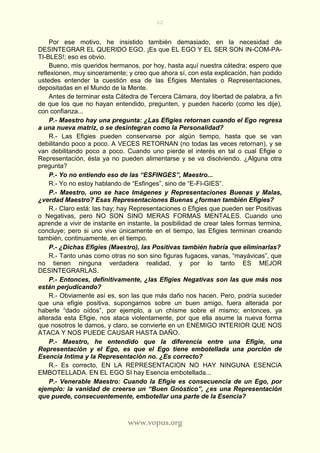 62
www.vopus.org
Por ese motivo, he insistido también demasiado, en la necesidad de
DESINTEGRAR EL QUERIDO EGO. ¡Es que EL EGO Y EL SER SON IN-COM-PA-
TI-BLES!; eso es obvio.
Bueno, mis queridos hermanos, por hoy, hasta aquí nuestra cátedra; espero que
reflexionen, muy sinceramente; y creo que ahora sí, con esta explicación, han podido
ustedes entender la cuestión esa de las Efigies Mentales o Representaciones,
depositadas en el Mundo de la Mente.
Antes de terminar esta Cátedra de Tercera Cámara, doy libertad de palabra, a fin
de que los que no hayan entendido, pregunten, y pueden hacerlo (como les dije),
con confianza...
P.- Maestro hay una pregunta: ¿Las Efigies retornan cuando el Ego regresa
a una nueva matriz, o se desintegran como la Personalidad?
R.- Las Efigies pueden conservarse por algún tiempo, hasta que se van
debilitando poco a poco. A VECES RETORNAN (no todas las veces retornan), y se
van debilitando poco a poco. Cuando uno pierde el interés en tal o cual Efigie o
Representación, ésta ya no pueden alimentarse y se va disolviendo. ¿Alguna otra
pregunta?
P.- Yo no entiendo eso de las “ESFINGES”, Maestro...
R.- Yo no estoy hablando de “Esfinges”, sino de “E-FI-GIES”.
P.- Maestro, uno se hace Imágenes y Representaciones Buenas y Malas,
¿verdad Maestro? Esas Representaciones Buenas ¿forman también Efigies?
R.- Claro está: las hay; hay Representaciones o Efigies que pueden ser Positivas
o Negativas, pero NO SON SINO MERAS FORMAS MENTALES. Cuando uno
aprende a vivir de instante en instante, la posibilidad de crear tales formas termina,
concluye; pero si uno vive únicamente en el tiempo, las Efigies terminan creando
también, continuamente, en el tiempo.
P.- ¿Dichas Efigies (Maestro), las Positivas también habría que eliminarlas?
R.- Tanto unas como otras no son sino figuras fugaces, vanas, “mayávicas”, que
no tienen ninguna verdadera realidad, y por lo tanto ES MEJOR
DESINTEGRARLAS.
P.- Entonces, definitivamente, ¿las Efigies Negativas son las que más nos
están perjudicando?
R.- Obviamente así es, son las que más daño nos hacen. Pero, podría suceder
que una efigie positiva, supongamos sobre un buen amigo, fuera alterada por
haberle “dado oídos”, por ejemplo, a un chisme sobre el mismo; entonces, ya
alterada esta Efigie, nos ataca violentamente, por que ella asume la nueva forma
que nosotros le damos, y claro, se convierte en un ENEMIGO INTERIOR QUE NOS
ATACA Y NOS PUEDE CAUSAR HASTA DAÑO.
P.- Maestro, he entendido que la diferencia entre una Efigie, una
Representación y el Ego, es que el Ego tiene embotellada una porción de
Esencia Intima y la Representación no. ¿Es correcto?
R.- Es correcto, EN LA REPRESENTACION NO HAY NINGUNA ESENCIA
EMBOTELLADA. EN EL EGO SI hay Esencia embotellada...
P.- Venerable Maestro: Cuando la Efigie es consecuencia de un Ego, por
ejemplo: la vanidad de creerse un “Buen Gnóstico”, ¿es una Representación
que puede, consecuentemente, embotellar una parte de la Esencia?
 