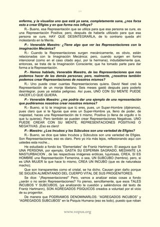 64
www.vopus.org
enferma, y la visualiza uno que está ya sana, completamente sana, ¿nos forza
esto a crear Efigies y en que forma nos influye?
R.- Bueno, esa Representación que se utiliza para que esa persona se cure, es
una Representación Positiva; pero, después de haberla utilizado para que esa
persona se cure, HAY QUE DESINTEGRARLA, de lo contrario queda ahí
molestando en la Mente.
P.- Venerable Maestro: ¿Tiene algo que ver las Representaciones con la
imaginación Mecánica?
R.- Cuando la Representaciones surgen mecánicamente, es obvio, están
relacionadas con la Imaginación Mecánica; pero, cuando surgen en forma
intencional (como en el caso citado aquí, por la hermana), indudablemente que,
entonces, se trata de la Imaginación Consciente; que ha tomado parte para dar
forma a la Representación.
P.- Hemos hablado, Venerable Maestro, de las Representaciones que nos
podemos hacer de las demás personas; pero, realmente, ¿nosotros también
podemos crear Representaciones de nosotros mismos?
R.- Uno puede crear cuantas Representaciones quiera. David Neel creó la
Representación de un monje tibetano. Seis meses gastó después para poderlo
desintegrar, pues ya estaba peligroso. Así pues, UNO CON SU MENTE PUEDE
HACER LO QUE QUIERA.
P.- Venerable Maestro: ¿me podría dar una ejemplo de una representación
que pudiéramos nosotros crear nosotros mismos?
R.- Bueno, si tú te imaginas que tú eres, pues, un Super-Hombre (dijéramos),
pues claro que si te figuras que eres un Super-Hombre ya, lleno de poder, de
majestad, haces una Representación de ti mismo, Positiva (o llena de orgullo o lo
que tu quieras). Pero también se pueden crear Representaciones Negativas. UNO
PUEDE CREAR CON SU MENTE, REPRESENTACIONES POSITIVAS O
NEGATIVAS. ¡Eso es claro!
P.- Maestro: ¿Los Incubos y los Súbcubos son una variedad de Efigies?
R.- Bueno, se dice que tales Incubos y Súbcubos son una variedad de Efigies.
Son Representaciones; eso es claro. Pero yo iría más lejos, reflexionando aquí con
ustedes esta noche...
He estudiado a fondo los “Elementales” de Frantz Hartmann. El asegura que SI
UNA PERSONA, por ejemplo, GASTA SU ESPERMA SAGRADO, MEDIANTE LA
MASTURBACION , de las respectivas imágenes eróticas, lujuriosas, CREA, SI ES
HOMBRE una Representación Femenina, o sea, UN SUBCUBO (hembra), pero, si
es UNA MUJER la que hace lo mismo, CREA UN INCUBO (que es de naturaleza
macho);
Que son transparentes como el cristal, se ha dicho. Causan gran daño porque
SE SIGUEN ALIMENTANDO DEL CUERPO VITAL DE SUS PROGENITORES.
Se dice: “¡Representaciones!” Pero, vamos a analizar estas cosas a fondo
¿serán o no serán Representaciones? Yo pienso, sencillamente, que esos TALES
INCUBOS Y SUBCUBOS, (ya analizando la cuestión y saliéndonos del texto de
Frantz Hartmann), SON AGREGADOS PSIQUICOS creados a voluntad por el vicio
de su progenitor.
De manera que PODRIAMOS DENOMINARLOS: “AGREGADOS INCUBOS” y
“AGREGADOS SUBCUBOS” en la Psiquis Humana (eso es todo), puesto que roban
 
