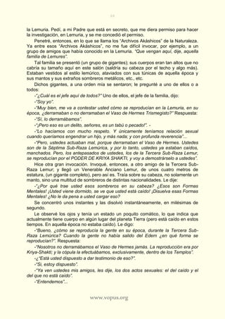 66
www.vopus.org
la Lemuria. Pedí, a mi Padre que está en secreto, que me diera permiso para hacer
la investigación, en Lemuria, y se me concedió el permiso.
Penetré, entonces, en lo que se llama los “Archivos Akáshicos” de la Naturaleza.
Ya entre esos “Archivos Akáshicos”, no me fue difícil invocar, por ejemplo, a un
grupo de amigos que había conocido en la Lemuria. “Que vengan aquí, dije, aquella
familia de Lemures”.
Tal familia se presentó (un grupo de gigantes); sus cuerpos eran tan altos que no
cabría su tamaño aquí en este salón (saldría su cabeza por el techo y algo más).
Estaban vestidos al estilo lemúrico, ataviados con sus túnicas de aquella época y
sus mantos y sus extraños sombreros metálicos, etc., etc.
Dichos gigantes, a una orden mía se sentaron; le pregunté a uno de ellos o a
todos:
-“¿Cuál es el jefe aquí de todos?” Uno de ellos, el jefe de la familia, dijo:
-“Soy yo”.
-“Muy bien, me va a contestar usted cómo se reproducían en la Lemuria, en su
época, ¿derramaban o no derramaban el Vaso de Hermes Trismegisto?” Respuesta:
-“Sí, lo derramábamos”.
-“¡Pero eso es un delito, señores, es un tabú o pecado!”. -
-“Lo hacíamos con mucho respeto. Y únicamente teníamos relación sexual
cuando queríamos engendrar un hijo, y más nada; y con profunda reverencia”...
-“Pero, ustedes actuaban mal, porque derramaban el Vaso de Hermes. Ustedes
son de la Séptima Sub-Raza Lemúrica, y por lo tanto, ustedes ya estaban caídos,
manchados. Pero, los antepasados de ustedes, los de la Tercera Sub-Raza Lemur,
se reproducían por el PODER DE KRIYA SHAKTI, y voy a demostrárselo a ustedes”.
Hice otra gran invocación. Invoqué, entonces, a otro amigo de la Tercera Sub-
Raza Lemur; y llegó un Venerable Anciano Lemur, de unos cuatro metros de
estatura, (un gigante completo), pero así es. Traía sobre su cabeza, no solamente un
manto, sino una multitud de sombreros de distintas nacionalidades. Le dije:
-“¿Por qué trae usted esos sombreros en su cabeza? ¿Esos son Formas
Mentales! ¡Usted viene dormido, se ve que usted está caído! ¡Disuelva esas Formas
Mentales! ¿No le da pena a usted cargar eso?
Se concentró unos instantes y las disolvió instantáneamente, en milésimas de
segundo.
Le observé los ojos y tenía un estado un poquito comático, lo que indica que
actualmente tiene cuerpo en algún lugar del planeta Tierra (pero está caído en estos
tiempos. En aquella época no estaba caído). Le digo:
-“Bueno, ¿cómo se reproducía la gente en su época, durante la Tercera Sub-
Raza Lemúrica? Cuando la gente no había salido del Edem ¿en qué forma se
reproducían?”. Respuesta:
-“Nosotros no derramábamos el Vaso de Hermes jamás. La reproducción era por
Kriya-Shakti; y la cópula la efectuábamos, exclusivamente, dentro de los Templos”.
-¿“Está usted dispuesto a dar testimonio de eso?”.
-“Si, estoy dispuesto”.
-“Ya ven ustedes mis amigos, les dije, los dos actos sexuales: el del caído y el
del que no está caído”.
-“Entendemos”...
 