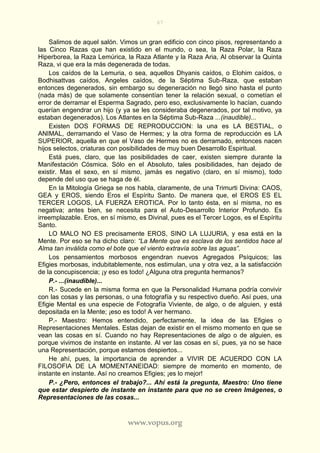 67
www.vopus.org
Salimos de aquel salón. Vimos un gran edificio con cinco pisos, representando a
las Cinco Razas que han existido en el mundo, o sea, la Raza Polar, la Raza
Hiperborea, la Raza Lemúrica, la Raza Atlante y la Raza Aria, Al observar la Quinta
Raza, vi que era la más degenerada de todas.
Los caídos de la Lemuria, o sea, aquellos Dhyanis caídos, o Elohim caídos, o
Bodhisattvas caídos, Angeles caídos, de la Séptima Sub-Raza, que estaban
entonces degenerados, sin embargo su degeneración no llegó sino hasta el punto
(nada más) de que solamente consentían tener la relación sexual, o cometían el
error de derramar el Esperma Sagrado, pero eso, exclusivamente lo hacían, cuando
querían engendrar un hijo (y ya se les consideraba degenerados, por tal motivo, ya
estaban degenerados). Los Atlantes en la Séptima Sub-Raza ...(inaudible)...
Existen DOS FORMAS DE REPRODUCCION: la una es LA BESTIAL, o
ANIMAL, derramando el Vaso de Hermes; y la otra forma de reproducción es LA
SUPERIOR, aquella en que el Vaso de Hermes no es derramado, entonces nacen
hijos selectos, criaturas con posibilidades de muy buen Desarrollo Espiritual.
Está pues, claro, que las posibilidades de caer, existen siempre durante la
Manifestación Cósmica. Sólo en el Absoluto, tales posibilidades, han dejado de
existir. Mas el sexo, en sí mismo, jamás es negativo (claro, en sí mismo), todo
depende del uso que se haga de él.
En la Mitología Griega se nos habla, claramente, de una Trimurti Divina: CAOS,
GEA y EROS, siendo Eros el Espíritu Santo. De manera que, el EROS ES EL
TERCER LOGOS, LA FUERZA EROTICA. Por lo tanto ésta, en sí misma, no es
negativa; antes bien, se necesita para el Auto-Desarrollo Interior Profundo. Es
irreemplazable. Eros, en sí mismo, es Divinal, pues es el Tercer Logos, es el Espíritu
Santo.
LO MALO NO ES precisamente EROS, SINO LA LUJURIA, y esa está en la
Mente. Por eso se ha dicho claro: “La Mente que es esclava de los sentidos hace al
Alma tan inválida como el bote que el viento extravía sobre las aguas”.
Los pensamientos morbosos engendran nuevos Agregados Psíquicos; las
Efigies morbosas, indubitablemente, nos estimulan, una y otra vez, a la satisfacción
de la concupiscencia; ¡y eso es todo! ¿Alguna otra pregunta hermanos?
P.- ...(inaudible)...
R.- Sucede en la misma forma en que la Personalidad Humana podría convivir
con las cosas y las personas, o una fotografía y su respectivo dueño. Así pues, una
Efigie Mental es una especie de Fotografía Viviente, de algo, o de alguien, y está
depositada en la Mente; ¡eso es todo! A ver hermano.
P.- Maestro: Hemos entendido, perfectamente, la idea de las Efigies o
Representaciones Mentales. Estas dejan de existir en el mismo momento en que se
vean las cosas en sí. Cuando no hay Representaciones de algo o de alguien, es
porque vivimos de instante en instante. Al ver las cosas en sí, pues, ya no se hace
una Representación, porque estamos despiertos...
He ahí, pues, la importancia de aprender a VIVIR DE ACUERDO CON LA
FILOSOFIA DE LA MOMENTANEIDAD: siempre de momento en momento, de
instante en instante. Así no creamos Efigies; ¡es lo mejor!
P.- ¿Pero, entonces el trabajo?... Ahí está la pregunta, Maestro: Uno tiene
que estar despierto de instante en instante para que no se creen Imágenes, o
Representaciones de las cosas...
 