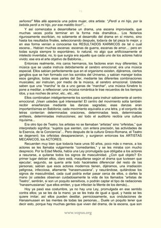 73
www.vopus.org
señores!” Más allá aparecía una pobre mujer, otra artista: “¡Perdí a mi hijo, por la
bebida perdí a mi hijo, por ese maldito licor!”...
Y así comenzaba a desarrollarse un drama, una escena improvisada, que
muchas veces podía terminar en la forma más dramática... Los Notarios
rigurosamente escribían, no solamente el desarrollo del drama en sí mismo, sino
hasta los resultados finales, seleccionando después, todavía de tal pieza lo mejor, y
en esa forma venían a conocerse los RESULTADOS KARMICOS de tal o cual
escena... Habían muchas escenas: escenas de guerra, escenas de amor...; pero en
todas surgía siempre lo espontáneo, lo natural, no algo que artificiosamente el
intelecto inventaba; no, lo que surgía era aquello que cada uno de los actores había
vivido; ese era el arte objetivo de Babilonia...
Entonces realmente, mis caros hermanos, los factores eran muy diferentes; la
música que se usaba instruía debidamente al cerebro emocional; era una música
especial. Ellos sabían perfectamente que en el organismo existen, dijéramos, ciertos
ganglios que se han formado con los sonidos del Universo, y sabían manejar todos
esos ganglios, todas esas partes del Ser, mediante las diferentes combinaciones
musicales; así instruían, por medio de la música, al cerebro emocional. Ustedes
saben que una “marcha” le da a uno ganas de “marchar”, una música fúnebre lo
pone a meditar, a reflexionar; una música romántica le trae recuerdos de los tiempos
idos, y sus noches de amor, etc., etc., etc.
Ellos combinaban inteligentemente los sonidos para instruir sabiamente al centro
emocional. ¡Vean ustedes qué interesante! El centro del movimiento solía también
recibir enseñanzas mediante las danzas sagradas; esas danzas eran
importantísimas en Babilonia; cada movimiento equivalía a una letra, y el conjunto de
letras contenían determinadas oraciones, determinadas tesis, determinadas
antítesis, determinadas instrucciones; así todo el auditorio recibía una cultura
riquísima...
Era otro tipo de Teatro; los artistas no se llamaban “artistas” sino “orfeístas,” que
interpretado significa: “sujetos que sienten, con entera precisión, las actividades de
la Esencia, de la Conciencia”... Pero después de la cultura Greco-Romana, el Teatro
se degeneró; los orfeístas desaparecieron, y surgieron entonces los ARTISTAS
MECANICOS, los ACTORES.
Recuerden muy bien que todavía hace unos 50 años, poco más o menos, a los
actores se les llamaba vulgarmente “comediantes,” y se les miraba con mucho
desprecio. Por la Edad Media, había una Ley promulgada que obligaba a los actores
a rasurarse, a quitarse todos los signos de masculinidad. ¿Con qué objeto? En
primer lugar debían ellos, claro está, maquillarse según el drama que tuviesen que
ejecutar; segundo, se quería ante todo hacérseles diferenciar del resto de las
personas; sabían que esos actores modernos tienen, dijéramos, una irradiación
peligrosa, infecciosa, altamente “hanasmussiana”, y rasurándose, quitándose los
signos de masculinidad, cada cual podría evitar pasar cerca de ellos, o darles la
mano (si ustedes observan cuidadosamente la vida de los llamados “artistas de
Teatro”, sentirán, si son un poquito sensitivos, o podrán captar el tipo de radiaciones
“hanasmussianas” que ellos emiten, y que infectan la Mente de los demás)...
Hoy ya pasó esa costumbre, ya no hay una Ley, promulgada en ese sentido
contra ellos; ya se les da la mano; ya se les trata de igual a igual, y hasta se les
quiere imitar; así ellos pueden destilar, perniciosamente, sus ondulaciones de
Hanasmussen en las mentes de todas las personas... Duele un poquito tener que
decir esto, porque hay muchas gentes que viven del drama, de la escena, que son
 