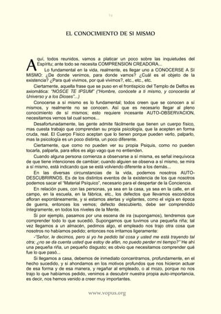 76
www.vopus.org
EL CONOCIMIENTO DE SI MISMO
quí, todos reunidos, vamos a platicar un poco sobre las inquietudes del
Espíritu; ante todo se necesita COMPRENSION CREADORA...
Lo fundamental en la vida, realmente, es llegar uno a CONOCERSE A SI
MISMO: ¿De donde venimos, para donde vamos? ¿Cuál es el objeto de la
existencia? ¿Para qué vivimos, por qué vivimos?, etc., etc., etc.
Ciertamente, aquella frase que se puso en el frontispicio del Templo de Delfos es
axiomática: “NOSCE TE IPSUM” (“Hombre, conócete a ti mismo, y conocerás al
Universo y a los Dioses”...)
Conocerse a sí mismo es lo fundamental; todos creen que se conocen a sí
mismos, y realmente no se conocen. Así que es necesario llegar al pleno
conocimiento de sí mismos; esto requiere incesante AUTO-OBSERVACION,
necesitamos vernos tal cual somos...
Desafortunadamente, las gente admite fácilmente que tienen un cuerpo físico,
mas cuesta trabajo que comprendan su propia psicología, que la acepten en forma
cruda, real. El Cuerpo Físico aceptan que lo tienen porque pueden verlo, palparlo,
mas la psicología es un poco distinta, un poco diferente.
Ciertamente, que como no pueden ver su propia Psiquis, como no pueden
tocarla, palparla, para ellos es algo vago que no entienden.
Cuando alguna persona comienza a observarse a sí misma, es señal inequívoca
de que tiene intenciones de cambiar; cuando alguien se observa a sí mismo, se mira
a sí mismo, está indicando que se está volviendo diferente a los demás...
En las diversas circunstancias de la vida, podemos nosotros AUTO-
DESCUBRIRNOS. Es de los distintos eventos de la existencia de los que nosotros
podemos sacar el “Material Psíquico”, necesario para el despertar de la Conciencia.
En relación pues, con las personas, ya sea en la casa, ya sea en la calle, en el
campo, en la escuela, en la fábrica, etc., los defectos que llevamos escondidos
afloran espontáneamente, y si estamos alertas y vigilantes, como el vigía en época
de guerra, entonces los vemos; defecto descubierto, debe ser comprendido
íntegramente, en todos los niveles de la Mente.
Si por ejemplo, pasamos por una escena de ira (supongamos), tendremos que
comprender todo lo que sucedió. Supongamos que tuvimos una pequeña riña; tal
vez llegamos a un almacén, pedimos algo, el empleado nos trajo otra cosa que
nosotros no habíamos pedido; entonces nos irritamos ligeramente:
-“Señor, le decimos, pero si yo he pedido tal cosa y usted me está trayendo tal
otra; ¿no se da cuenta usted que estoy de afán, no puedo perder mi tiempo?” He ahí
una pequeña riña, un pequeño disgusto; es obvio que necesitamos comprender qué
fue lo que pasó...
Si llegamos a casa, debemos de inmediato concentrarnos, profundamente, en el
hecho sucedido, y si ahondamos en los motivos profundos que nos hicieron actuar
de esa forma y de esa manera, y regañar al empleado, o al mozo, porque no nos
trajo lo que habíamos pedido, venimos a descubrir nuestra propia auto-importancia,
es decir, nos hemos venido a creer muy importantes.
A
 