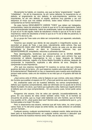 77
www.vopus.org
Obviamente ha habido, en nosotros, eso que se llama “engreimiento”, “orgullo”,
“irritabilidad”... He ahí la impaciencia, he ahí varios defectos: la impaciencia es un
defecto, el engreimiento es otro defecto; la auto-importancia, sentirnos muy
importantes, he ahí otro defecto; el orgullo, sentirnos muy grandes y ver con
desprecio al mozo que nos estaba sirviendo, todos estos motivos nos hicieron
comportarnos en forma inarmónica.
De paso hemos DESCUBIERTO VARIOS “YOES” que deben ser trabajados,
comprendidos; habrá de estudiarse a fondo lo que es el Yo del engreimiento, habrá
que comprendersele totalmente, habrá de analizársele; habrá de estudiarse a fondo
lo que es el Yo del orgullo; habrá de estudiarse a fondo lo que es el Yo de la auto-
importancia; habrá de estudiarse a fondo lo que es el Yo de la falta de paciencia, lo
que es el Yo de la ira, etc.
Es un grupo de Yoes cada uno debe ser comprendido, por separado, estudiado,
analizado.
Tenemos que aceptar que detrás de ese pequeño e insignificante suceso, se
esconden un grupo de Yoes, y que esos, naturalmente, están activos. Hay que
ESTUDIARLOS CADA UNO POR SEPARADO; dentro de cada uno de ellos está
embotellada la Esencia, es decir la Conciencia; entonces hay que
DESINTEGRARLOS, aniquilarlos, reducirlos a polvareda cósmica.
Para desintegrarlos, tendremos que concentrarnos en la DIVINA MADRE
KUNDALINI, suplicarle, rogarle que los reduzca a polvo; pero primero hay que
comprender el defecto (supongamos la ira), y luego, después de haberlo
comprendido entonces, rogarle a la Divina Madre Kundalini la elimine; después de
comprender la impaciencia, suplicarle a ella elimine tal error. Después de
comprender la auto-importancia.
¿Por qué nos creemos importantes? Si nosotros no somos más que míseros
gusanos del lodo de la tierra. ¿En qué basamos nuestra auto-importancia? ¿En qué
la fundamentamos? Realmente no hay un basamento para nuestra auto-importancia,
porque nada somos; cada uno de nosotros no es más que un vil gusano del lodo de
la tierra...
¿Qué somos ante el Infinito, ante la Galaxia en que vivimos, ante esos millones
de mundos que pueblan el espacio sin fin? ¿Para qué sentirnos auto-importantes?
Así, analizando cada uno de nuestros defectos, los vamos comprendiendo, y
defecto que vayamos comprendiendo, debe ser eliminado con la ayuda de la Divina
Madre Kundalini. Es obvio, que habrá que suplicarle a ella, habrá que rogarle elimine
el defecto que uno vaya comprendiendo... En una escena, pues, toman parte varios
Yoes.
Pongamos otra escena. Una de celos por ejemplo; incuestionablemente, es
grave. En una escena de celos entran también varios Yoes. Si el hombre se
encuentra de pronto, que su mujer está hablando con otro hombre, que en forma
muy quedito; en fin, ¿Qué quiere decir eso? Sentirá celos, posiblemente que sí, ¿y le
formará pelea a la mujer? Es claro.
Pero si observamos esa escena, veremos que allí hubo celos, ira, amor propio,
varios Yoes: el Yo del amor propio se sintió herido, los celos entraron en actividad,
¿la ira? También...
Cualquier escena, cualquier acontecimiento, cualquier evento, debe servirnos de
base para el Auto-Descubrimiento; en cualquier evento venimos a descubrir que
tenemos dentro de nosotros mismos varios Yoes, eso es obvio, varios Yoes.
 