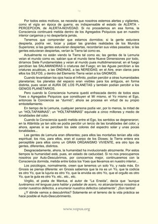 78
www.vopus.org
Por todos estos motivos, se necesita que nosotros estemos alertas y vigilantes,
como el vigía en época de guerra; es indispensable el estado de ALERTA -
PERCEPCION, de ALERTA-NOVEDAD. Si no procedemos en esa forma, la
Consciencia continuará metida dentro de los Agregados Psíquicos que en nuestro
interior cargamos y no despertaría jamás.
Tenemos que comprender que estamos dormidos; si la gente estuviera
despierta, podría ver, tocar y palpar las grandes realidades de los Mundos
Superiores; si las gentes estuvieran despiertas, recordarían sus vidas pasadas; si las
gentes estuvieran despiertas, verían la Tierra tal como es.
Actualmente no están viendo la Tierra tal como es; las gentes de la Lemuria
veían el mundo como es; sabían que el mundo tiene Nueve Dimensiones por todo,
diríamos Siete Fundamentales y veían al mundo pues multidimensional; en el fuego
percibían las SALAMANDRAS o criaturas del Fuego; en las Aguas percibían a las
criaturas acuáticas, a las ONDINAS, a las NEREIDAS; en el Aire, eran claros para
ellos los SILFOS, y dentro del Elemento Tierra veían a los GNOMOS.
Cuando levantaban los ojos hacia el Infinito, podían percibir a otras humanidades
planetarias; los planetas del espacio eran visibles para los antiguos, en forma
distinta, pues veían el AURA DE LOS PLANETAS y también podían percibir a los
GENIOS PLANETARIOS.
Pero cuando la Consciencia humana quedó enfrascada dentro de todos esos
Yoes o Agregados Psíquicos que constituyen el Mí mismo, el Yo mismo el Ego,
entonces la Conciencia se “durmió”; ahora se procesa en virtud de su propio
embotellamiento.
En tiempo de la Lemuria, cualquier persona podía ver, por lo menos, la mitad de
un “HOLTAPAMNAS”; un “HOLTAPAMNAS” equivale a cinco millones y medio de
tonalidades del color.
Cuando la Consciencia quedó metida entre el Ego, los sentidos se degeneraron;
en la Atlántida ya tan sólo se podía percibir un tercio de las tonalidades del color, y
ahora, apenas si se perciben los siete colores del espectro solar y unas pocas
tonalidades...
Las gentes de Lemuria eran diferentes; para ellos las montañas tenían alta vida
espiritual; los ríos, para ellos, eran el cuerpo de los Dioses; la Tierra entera era
perceptible para ellos como un GRAN ORGANISMO VIVIENTE, era otro tipo de
gentes, diferentes, distintos.
Desgraciadamente, ahora, la humanidad ha involucionado atrozmente. Por estos
tiempos la humanidad está, pues, en estado de caducidad. Si no nos preocupamos
nosotros por Auto-Descubrirnos, por conocernos mejor, continuaremos con la
Consciencia dormida, metida entre todos los Yoes que llevamos en nuestro interior...
Los psicólogos, normalmente, creen que tenemos un solo Yo, y nada más. En
Gnosis se piensa diferente: en Gnosis sabemos que la ira es un Yo, que la codicia
es otro Yo, que la lujuria es otro Yo, que la envidia es otro Yo, que el orgullo es otro
Yo, que la gula es otro Yo, etc., etc., etc.
Virgilio, el poeta de Mantua, el autor de “La Eneida”, decía que “aunque
tuviéramos mil lenguas para hablar y paladar de acero, no alcanzaríamos nosotros a
contar nuestros defectos, a enumerar nuestros defectos cabalmente”. ¡Son tantos!
¿Y dónde vamos a descubrirlos? Solamente en el terreno de la vida práctica se
hace posible el Auto-Descubrimiento.
 