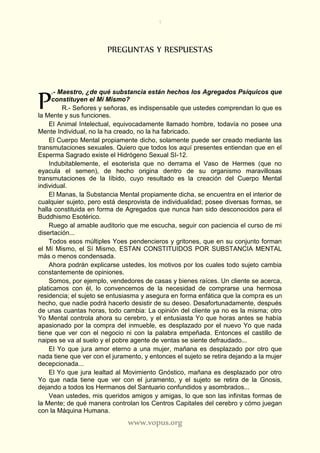 7
www.vopus.org
PREGUNTAS Y RESPUESTAS
.- Maestro, ¿de qué substancia están hechos los Agregados Psíquicos que
constituyen el Mí Mismo?
R.- Señores y señoras, es indispensable que ustedes comprendan lo que es
la Mente y sus funciones.
El Animal Intelectual, equivocadamente llamado hombre, todavía no posee una
Mente Individual, no la ha creado, no la ha fabricado.
El Cuerpo Mental propiamente dicho, solamente puede ser creado mediante las
transmutaciones sexuales. Quiero que todos los aquí presentes entiendan que en el
Esperma Sagrado existe el Hidrógeno Sexual SI-12.
Indubitablemente, el esoterista que no derrama el Vaso de Hermes (que no
eyacula el semen), de hecho origina dentro de su organismo maravillosas
transmutaciones de la líbido, cuyo resultado es la creación del Cuerpo Mental
individual.
El Manas, la Substancia Mental propiamente dicha, se encuentra en el interior de
cualquier sujeto, pero está desprovista de individualidad; posee diversas formas, se
halla constituida en forma de Agregados que nunca han sido desconocidos para el
Buddhismo Esotérico.
Ruego al amable auditorio que me escucha, seguir con paciencia el curso de mi
disertación...
Todos esos múltiples Yoes pendencieros y gritones, que en su conjunto forman
el Mí Mismo, el Sí Mismo, ESTAN CONSTITUIDOS POR SUBSTANCIA MENTAL
más o menos condensada.
Ahora podrán explicarse ustedes, los motivos por los cuales todo sujeto cambia
constantemente de opiniones.
Somos, por ejemplo, vendedores de casas y bienes raíces. Un cliente se acerca,
platicamos con él, lo convencemos de la necesidad de comprarse una hermosa
residencia; el sujeto se entusiasma y asegura en forma enfática que la compra es un
hecho, que nadie podrá hacerlo desistir de su deseo. Desafortunadamente, después
de unas cuantas horas, todo cambia: La opinión del cliente ya no es la misma; otro
Yo Mental controla ahora su cerebro, y el entusiasta Yo que horas antes se había
apasionado por la compra del inmueble, es desplazado por el nuevo Yo que nada
tiene que ver con el negocio ni con la palabra empeñada. Entonces el castillo de
naipes se va al suelo y el pobre agente de ventas se siente defraudado...
El Yo que jura amor eterno a una mujer, mañana es desplazado por otro que
nada tiene que ver con el juramento, y entonces el sujeto se retira dejando a la mujer
decepcionada...
El Yo que jura lealtad al Movimiento Gnóstico, mañana es desplazado por otro
Yo que nada tiene que ver con el juramento, y el sujeto se retira de la Gnosis,
dejando a todos los Hermanos del Santuario confundidos y asombrados...
Vean ustedes, mis queridos amigos y amigas, lo que son las infinitas formas de
la Mente; de qué manera controlan los Centros Capitales del cerebro y cómo juegan
con la Máquina Humana.
P
 