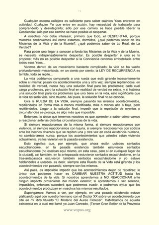 79
www.vopus.org
Cualquier escena callejera es suficiente para saber cuántos Yoes entraron en
actividad. Cualquier Yo que entre en acción, hay necesidad de trabajarlo para
comprenderlo y desintegrarlo; sólo por ese camino se hace posible liberar la
Conciencia; sólo por ese camino se hace posible el despertar.
A nosotros nos debe interesar, primero que todo, el DESPERTAR, porque
mientras continuemos así como estamos, dormidos, ¿qué podemos saber de los
Misterios de la Vida y de la Muerte?, ¿qué podemos saber de Lo Real, de La
Verdad?
Para poder uno llegar a conocer a fondo los Misterios de la Vida y de la Muerte,
se necesita indispensablemente despertar. Es posible despertar si uno se lo
propone; más no es posible despertar si la Conciencia continúa embotellada entre
todos esos Yoes...
Vivimos dentro de un mecanismo bastante complicado; la vida se ha vuelto
profundamente mecanicista, en un ciento por ciento; la LEY DE RECURRENCIA es
terrible, todo se repite...
La vida podríamos compararla a una rueda que está girando incesantemente
sobre sí misma: pasan los acontecimientos una y otra vez, siempre repitiéndose; en
realidad de verdad, nunca hay una solución final para los problemas; cada cual
carga problemas, pero la solución final en realidad de verdad no existe, y si hubiera
una solución final para los problemas que uno tiene en la vida, esto significaría que
la vida no sería vida, sino muerte. Así pues, la solución final no se conoce.
Gira la RUEDA DE LA VIDA, siempre pasando los mismos acontecimientos,
repitiéndolos en forma más o menos modificada, más o menos alta o baja, pero
repitiéndolos. Llegar a la solución final, impedir que la repetición de eventos o
circunstancias se prosiga, es algo más que imposible.
Entonces, lo único que tenemos nosotros es que aprender a saber cómo vamos
a reaccionar ante las distintas circunstancias de la vida.
Si siempre reaccionamos de la misma forma, si siempre reaccionamos con
violencia, si siempre reaccionamos con lujuria, si siempre reaccionamos con codicia
ante los hechos diversos que se repiten una y otra vez en cada existencia humana,
no cambiaríamos nunca, porque los acontecimientos que ustedes están viviendo
actualmente, ya los vivieron en la pasada existencia.
Esto significa que, por ejemplo, que ahora están ustedes sentados
escuchándome, en la pasada existencia también estuvieron sentados
escuchándome (no estaban aquí mismo, en esta casa, pero sí en cualquier lugar de
la ciudad), así también, en la antepasada estuvieron sentados escuchándome, en la
tras-antepasada estuvieron también sentados escuchándome y yo estuve
hablándoles a ustedes, es decir, siempre esta Rueda de la Vida está girando y los
acontecimientos van pasando, siempre son los mismos.
Así pues, es imposible impedir que los acontecimientos dejen de repetirse; lo
único que podemos hacer es CAMBIAR NUESTRA ACTITUD hacia los
acontecimientos de la vida. Si nosotros aprendemos a NO REACCIONAR ante
ningún impacto proveniente del mundo exterior; si aprendemos a ser serenos,
impasibles, entonces sucederá que podremos evadir, o podremos evitar que los
acontecimientos produzcan en nosotros los mismos resultados.
Supongamos: Vamos a ver, por ejemplo, en una pasada existencia estuve
platicando aquí con nuestro hermano con el Doctor XX sobre un acontecimiento que
cité en mi libro titulado “El Misterio del Aureo Florecer”. Hablábamos de aquella
existencia en la cual me llamé yo Juan Conrado, (Tercer Gran Señor de la Provincia
 