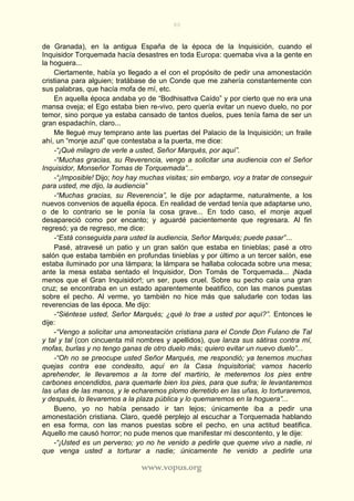 80
www.vopus.org
de Granada), en la antigua España de la época de la Inquisición, cuando el
Inquisidor Torquemada hacía desastres en toda Europa: quemaba viva a la gente en
la hoguera...
Ciertamente, había yo llegado a el con el propósito de pedir una amonestación
cristiana para alguien; tratábase de un Conde que me zahería constantemente con
sus palabras, que hacía mofa de mí, etc.
En aquella época andaba yo de “Bodhisattva Caído” y por cierto que no era una
mansa oveja; el Ego estaba bien re-vivo, pero quería evitar un nuevo duelo, no por
temor, sino porque ya estaba cansado de tantos duelos, pues tenía fama de ser un
gran espadachín, claro...
Me llegué muy temprano ante las puertas del Palacio de la Inquisición; un fraile
ahí, un “monje azul” que contestaba a la puerta, me dice:
-“¡Qué milagro de verle a usted, Señor Marqués, por aquí”.
-“Muchas gracias, su Reverencia, vengo a solicitar una audiencia con el Señor
Inquisidor, Monseñor Tomas de Torquemada”...
-“¡Imposible! Dijo; hoy hay muchas visitas; sin embargo, voy a tratar de conseguir
para usted, me dijo, la audiencia”
-“Muchas gracias, su Reverencia”, le dije por adaptarme, naturalmente, a los
nuevos convenios de aquella época. En realidad de verdad tenía que adaptarse uno,
o de lo contrario se le ponía la cosa grave... En todo caso, el monje aquel
desapareció como por encanto; y aguardé pacientemente que regresara. Al fin
regresó; ya de regreso, me dice:
-“Está conseguida para usted la audiencia, Señor Marqués; puede pasar”...
Pasé, atravesé un patio y un gran salón que estaba en tinieblas; pasé a otro
salón que estaba también en profundas tinieblas y por último a un tercer salón, ese
estaba iluminado por una lámpara; la lámpara se hallaba colocada sobre una mesa;
ante la mesa estaba sentado el Inquisidor, Don Tomás de Torquemada... ¡Nada
menos que el Gran Inquisidor!; un ser, pues cruel. Sobre su pecho caía una gran
cruz; se encontraba en un estado aparentemente beatifico, con las manos puestas
sobre el pecho. Al verme, yo también no hice más que saludarle con todas las
reverencias de las época. Me dijo:
-“Siéntese usted, Señor Marqués; ¿qué lo trae a usted por aquí?”. Entonces le
dije:
-“Vengo a solicitar una amonestación cristiana para el Conde Don Fulano de Tal
y tal y tal (con cincuenta mil nombres y apellidos), que lanza sus sátiras contra mí,
mofas, burlas y no tengo ganas de otro duelo más; quiero evitar un nuevo duelo”...
-“Oh no se preocupe usted Señor Marqués, me respondió; ya tenemos muchas
quejas contra ese condesito, aquí en la Casa Inquisitorial; vamos hacerlo
aprehender, le llevaremos a la torre del martirio, le meteremos los pies entre
carbones encendidos, para quemarle bien los pies, para que sufra; le levantaremos
las uñas de las manos, y le echaremos plomo derretido en las uñas, lo torturaremos,
y después, lo llevaremos a la plaza pública y lo quemaremos en la hoguera”...
Bueno, yo no había pensado ir tan lejos; únicamente iba a pedir una
amonestación cristiana. Claro, quedé perplejo al escuchar a Torquemada hablando
en esa forma, con las manos puestas sobre el pecho, en una actitud beatifica.
Aquello me causó horror; no pude menos que manifestar mi descontento, y le dije:
-“¡Usted es un perverso; yo no he venido a pedirle que queme vivo a nadie, ni
que venga usted a torturar a nadie; únicamente he venido a pedirle una
 