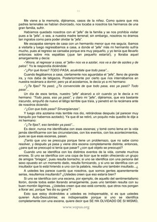 86
www.vopus.org
Me viene a la memoria, dijéramos, casos de la niñez. Como quiera que mis
padres terrenales se habían divorciado, nos tocaba a nosotros los hermanos de una
gran familia, sufrir.
Habíamos quedado nosotros con el “jefe” de la familia y se nos prohibía visitar
pues a la “jefa”, o sea, a nuestra madre terrenal; sin embargo, nosotros no éramos
tan ingratos como para poder olvidar la “jefa”.
Me escapaba siempre de casa con un hermanito menor que me seguía; íbamos
a visitarla y luego regresábamos a casa, a donde el “jefe” más mi hermanito sufría
mucho, pues al regreso se cansaba porque era muy pequeño, y yo tenía que llevarlo
entonces sobre mis espaldas (¡que tan pequeño estaría!), y lloraba aquel
amargamente y decía:
-“Ahora, al regresar a casa, el “jefe» nos va a azotar, nos va a dar de azotes y de
palos”. Yo le respondía diciéndole:
-“¿Por qué lloras? TODO PASA, acuérdate que todo pasa”...
Cuando llegábamos a casa, ciertamente nos aguardaba el “jefe”, lleno de grande
ira, y nos daba de latigazos. Posteriormente por cierto que nos internábamos en
nuestra recámara a dormir; pero ya al acostarnos, le decía yo a mi hermano:
-“¿Te fijas? Ya pasó; ¿Te convenciste de que todo pasa, eso ya pasó? Todo
pasa”...
Un día de esos tantos, nuestro “jefe” alcanzó a oír cuando yo le decía a mi
hermano: “Todo pasa, eso ya pasó”, y claro mi “jefe”, dijéramos, que era bastante
iracundo, empuñó de nuevo el látigo terrible que traía, y penetró en la recámara ante
de nosotros diciendo:
-“¿Con que todo pasa? Sinvergüenzas”.
Y luego otra azotaina más terrible nos dio, retirándose después (al parecer muy
tranquilo por habernos azotado). Ya que él se retiró, un poquito más quedito le dije a
mi hermano:
-“¿Te fijas?, eso también ya pasó”...
Es decir, nunca me identificaba con esas escenas; y tomé como lema en la vida
jamás identificarme con las circunstancias, con los eventos, con los acontecimientos,
pues se que esas escenas, pasan.
¡Tanto que uno se preocupa porque tiene un problemazo, que no sabe como
resolver, y después ya pasa y viene otra escena completamente distinta; entonces,
¿para qué se preocupó si tenía que pasar? ¿con qué objeto se preocupó?
Cuando uno se identifica con los distintos eventos de la vida, comete muchos
errores. Si uno se identifica con una copa de licor que le están ofreciendo un grupo
de amigos “briagos”, pues resulta borracho; si uno se identifica con una persona del
sexo opuesto en un momento dado, resulta fornicando, y si uno se identifica con un
insultador que lo está hiriendo a uno con la palabra, resulta uno también insultado...¿
A ustedes les parece cuerdo que nosotros, que somos gentes aparentemente
serias, resultemos insultando? ¿Ustedes creen que eso estaría bien?
Si uno se identifica con una escena, por ejemplo, de aquello del sentimentalismo
llorón, donde todos están llorando amargamente, pues uno también resulta con su
buen montón lágrimas. ¿Ustedes creen que eso está correcto, que otros nos pongan
a llorar así, porque “les dio su gana”?
Esto que estoy diciéndoles a ustedes es indispensable, si es que ustedes
quieren Auto-Descubrirse; es indispensable porque si uno se identifica
completamente con una escena, quiere decir que SE HA OLVIDADO DE SI MISMO,
 