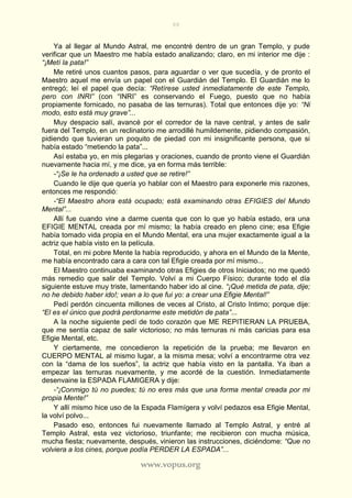88
www.vopus.org
Ya al llegar al Mundo Astral, me encontré dentro de un gran Templo, y pude
verificar que un Maestro me había estado analizando; claro, en mi interior me dije :
“¡Metí la pata!”
Me retiré unos cuantos pasos, para aguardar o ver que sucedía, y de pronto el
Maestro aquel me envía un papel con el Guardián del Templo. El Guardián me lo
entregó; leí el papel que decía: “Retírese usted inmediatamente de este Templo,
pero con INRI” (con “INRI” es conservando el Fuego, puesto que no había
propiamente fornicado, no pasaba de las ternuras). Total que entonces dije yo: “Ni
modo, esto está muy grave”...
Muy despacio salí, avancé por el corredor de la nave central, y antes de salir
fuera del Templo, en un reclinatorio me arrodillé humildemente, pidiendo compasión,
pidiendo que tuvieran un poquito de piedad con mi insignificante persona, que si
había estado “metiendo la pata”...
Así estaba yo, en mis plegarias y oraciones, cuando de pronto viene el Guardián
nuevamente hacia mí, y me dice, ya en forma más terrible:
-“¡Se le ha ordenado a usted que se retire!”
Cuando le dije que quería yo hablar con el Maestro para exponerle mis razones,
entonces me respondió:
-“El Maestro ahora está ocupado; está examinando otras EFIGIES del Mundo
Mental”...
Allí fue cuando vine a darme cuenta que con lo que yo había estado, era una
EFIGIE MENTAL creada por mí mismo; la había creado en pleno cine; esa Efigie
había tomado vida propia en el Mundo Mental, era una mujer exactamente igual a la
actriz que había visto en la película.
Total, en mi pobre Mente la había reproducido, y ahora en el Mundo de la Mente,
me había encontrado cara a cara con tal Efigie creada por mí mismo...
El Maestro continuaba examinando otras Efigies de otros Iniciados; no me quedó
más remedio que salir del Templo. Volví a mi Cuerpo Físico; durante todo el día
siguiente estuve muy triste, lamentando haber ido al cine. “¡Qué metida de pata, dije;
no he debido haber ido!; vean a lo que fui yo: a crear una Efigie Mental!”
Pedí perdón cincuenta millones de veces al Cristo, al Cristo Intimo; porque dije:
“El es el único que podrá perdonarme este metidón de pata”...
A la noche siguiente pedí de todo corazón que ME REPITIERAN LA PRUEBA,
que me sentía capaz de salir victorioso; no más ternuras ni más caricias para esa
Efigie Mental, etc.
Y ciertamente, me concedieron la repetición de la prueba; me llevaron en
CUERPO MENTAL al mismo lugar, a la misma mesa; volví a encontrarme otra vez
con la “dama de los sueños”, la actriz que había visto en la pantalla. Ya iban a
empezar las ternuras nuevamente, y me acordé de la cuestión. Inmediatamente
desenvaine la ESPADA FLAMIGERA y dije:
-“¡Conmigo tú no puedes; tú no eres más que una forma mental creada por mi
propia Mente!”
Y allí mismo hice uso de la Espada Flamígera y volví pedazos esa Efigie Mental,
la volví polvo...
Pasado eso, entonces fui nuevamente llamado al Templo Astral, y entré al
Templo Astral, esta vez victorioso, triunfante; me recibieron con mucha música,
mucha fiesta; nuevamente, después, vinieron las instrucciones, diciéndome: “Que no
volviera a los cines, porque podía PERDER LA ESPADA”...
 