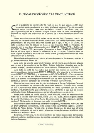 90
www.vopus.org
EL PENSAR PSICOLOGICO Y LA MENTE INTERIOR
on el propósito de comprender lo Real, es por lo que ustedes están aquí
presentes, para escucharme, y yo estoy aquí para hablarles. Pero es necesario
que entre nosotros haya una verdadera comunión de almas, que nos
propongamos inquirir, en sí mismos, indagar, buscar, tratar de saber, con el objetivo
evidente de lograr una orientación en el camino de la Auto-Realización Intima del
Ser...
Saber escuchar es muy difícil, saber hablar es más fácil. Entonces, cuando se
escucha, se necesita estar ABIERTO A LO NUEVO, con Mente espontánea, libre de
preconceptos, de prejuicios, etc.; mas sucede que el Ego, el Yo, el Mí Mismo, no
sabe escuchar; todo lo traduce en base a sus prejuicios; todo lo interpreta de
acuerdo con lo que tiene almacenado en el CENTRO FORMATIVO. ¿Cuál es el
CENTRO FORMATIVO? La memoria. ¿Por qué se le llama CENTRO FORMATIVO?
Porque allí tiene lugar la formación intelectual de los conceptos. Entendido esto, se
hace urgente aprender a escuchar con Mente nueva, y no repitiendo lo que se tiene
almacenado en la memoria.
Después de este preámbulo, vamos a tratar de ponernos de acuerdo, ustedes y
yo, sobre conceptos, ideas, etc.
Ante todo, es urgente saber si el intelecto, por sí mismo, puede llevarlo alguna
vez, a uno, a la experiencia de lo REAL. Existen brillantes intelectos (eso no lo
podemos negar), pero estos nunca han experimentado ESO que es la VERDAD.
Ante todo, no está de más saber que existen tres mentes en nosotros. A la
primera podríamos denominarla MENTE SENSUAL; a la segunda la consideramos
como MENTE INTERMEDIA; y la tercera es la MENTE INTERIOR... Pero pensemos
un poco en lo que es esta Mente Sensual que todos usamos diariamente; no hay
duda que elabora sus conceptos de contenido con los datos aportados por los cinco
sentidos, y con esos conceptos de contenido, forma sus razonamientos.
Miradas las cosas desde este ángulo, es obvio que la Razón Subjetiva o Sensual
tiene por basamento las percepciones sensoriales externas. Si como único resorte
de sus funcionalismos están exclusivamente los datos aportados por los cinco
sentidos, indubitablemente que no tendrá acceso, tal Mente, a algo que se escape
del círculo vicioso de las percepciones sensoriales externas; eso es obvio.
Nada podrá saber, tal Mente sensual, sobre lo REAL, sobre los Misterios de la
Vida y de la Muerte, sobre la Verdad, sobre Dios, etc., pues ¿de dónde podría sacar
tal Mente información, si su única fuente de nutrición son los datos aportados por los
sentidos? Obviamente, no tiene con que poder conocer lo REAL...
Nos viene en estos momentos a la memoria algo muy interesante. Hubo una vez
un gran Congreso en Babilonia, en la época de los esplendores egipcios. Vinieron
gentes de Asiria, Egipto, Fenicia, etc., al citado Congreso. Es claro que el tema
resultaba inquietante: se quería saber, a base de puras discusiones analíticas, si el
ser humano tenía o no Alma.
Entonces, obviamente, ya los cinco sentidos se habían degenerado demasiado;
sólo así podemos explicarnos que las gentes escogieran ese tema como motivo de
todo un Congreso.
C
 