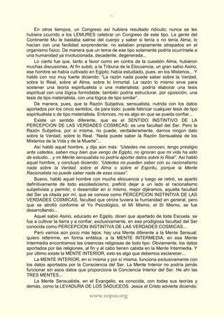 91
www.vopus.org
En otros tiempos, un Congreso así hubiera resultado ridículo; nunca se les
hubiera ocurrido a los LEMURES celebrar un Congreso de este tipo. La gente del
Continente Mu le bastaba salirse del cuerpo y saber si tenía o no tenía Alma; lo
hacían con una facilidad sorprendente; no estaban propiamente atrapados en el
organismo físico. De manera que un tema de ese tipo solamente podría ocurrírsele a
una humanidad ya involucionada, decadente, degenerada...
Lo cierto fue que, tanto a favor como en contra de la cuestión Alma, hubieron
muchas discusiones. Al fin subió, a la Tribuna de la Elocuencia, un gran sabio Asirio;
ese hombre se había cultivado en Egipto; había estudiado, pues, en los Misterios... Y
habló con voz muy fuerte diciendo: “La razón nada puede saber sobre la Verdad,
sobre lo Real, sobre el Alma, sobre lo Inmortal. La razón lo mismo sirve para
sostener una teoría espiritualista o una materialista; podría elaborar una tesis
espiritual con una lógica formidable; también podría estructurar, por oposición, una
tesis de tipo materialista, con una lógica de tipo similar”.
De manera, pues, que la Razón Subjetiva, sensualista, nutrida con los datos
aportados por los cinco sentidos, da para todo: puede fabricar cualquier tesis de tipo
espiritualista o de tipo materialista. Entonces, no es algo en que se pueda confiar...
Existe un sentido diferente, que es el SENTIDO INSTINTIVO DE LA
PERCEPCION DE LAS VERDADES COSMICAS; es una facultad del Ser. Pero la
Razón Subjetiva, por sí misma, no puede, verdaderamente, darnos ningún dato
sobre la Verdad, sobre lo Real. “Nada puede saber la Razón Sensualista de los
Misterios de la Vida y de la Muerte”...
Así habló aquel hombre, y dijo aún más: “Ustedes me conocen, tengo prestigio
ante ustedes, saben muy bien que vengo de Egipto, no ignoran que mi vida ha sido
de estudio... y mi Mente sensualista no podría aportar datos sobre lo Real”. Así habló
aquel hombre, y concluyó diciendo: “Ustedes no pueden saber con su racionalismo
nada sobre la Verdad, sobre el Alma o sobre el Espíritu, porque la Mente
Racionalista no puede saber nada de esas cosas”.
Bueno, habló aquel hombre con mucha elocuencia y luego se retiró, se apartó
definitivamente de todo escolasticismo; prefirió dejar a un lado el racionalismo
subjetivista y permitir, o desarrollar en sí mismo, mejor dijéramos, aquella facultad
del Ser ya citada por mí, que se conoce como PERCEPCION INSTINTIVA DE LAS
VERDADES COSMICAS, facultad que otrora tuviera la humanidad en general, pero
que se atrofió conforme el Yo Psicológico, el Mí Mismo, el Sí Mismo, se fue
desarrollando...
Aquel sabio Asirio, educado en Egipto, dicen que apartado de toda Escuela, se
fue a cultivar la tierra y a confiar, exclusivamente, en esa prodigiosa facultad del Ser
conocida como PERCEPCION INSTINTIVA DE LAS VERDADES COSMICAS...
Pero vamos aún poco más lejos: hay una Mente diferente a la Mente Sensual;
quiero referirme, en forma enfática, a la MENTE INTERMEDIA; en esa Mente
Intermedia encontramos las creencias religiosas de todo tipo. Obviamente, los datos
aportados por las religiones, al fin y al cabo tienen cabida en la Mente Intermedia. Y
por último existe la MENTE INTERIOR, esto es algo que debemos esclarecer...
La MENTE INTERIOR, en sí misma y por sí misma, funciona exclusivamente con
los datos aportados por la Consciencia del Ser. La Mente Interior no podría jamás
funcionar sin esos datos que proporciona la Conciencia Interior del Ser. He ahí las
TRES MENTES...
La Mente Sensualista, en el Evangelio, es conocida, con todas sus teorías y
demás, como la LEVADURA DE LOS SADUCEOS. Jesús el Cristo advierte diciendo:
 