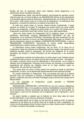 93
www.vopus.org
Niveles del Ser. Si queremos volver todo intelecto, jamás llegaremos a la
aprehensión de las Verdades Cósmicas.
Indubitablemente, existe, más allá del intelecto, otra facultad de cognición; quiero
referirme esta vez, en forma enfática, a la IMAGINACION. Mucho se ha subestimado
a tal facultad; algunos hasta la denominan, despectivamente, con el título de “la loca
de la casa”, título injusto, pues si no fuera por la Imaginación, no tendríamos esta
grabadora, no existiría el automóvil, no existiría el ferrocarril, etc.
El sabio que quiere hacer un invento, deberá primero imaginárselo, y luego
plasmar su invento en el papel. El arquitecto que quiere hacer una casa, tendrá
primero que imaginarla, y después la podrá trazar en un plano. De manera que la
Imaginación ha permitido crear todo invento. No es, pues, algo despreciable...
¿Que hay varias clases de Imaginación? No lo podemos negar. La primera
podríamos denominarla nosotros IMAGINACION MECANICA; tal tipo de
Imaginación, es la mismísima FANTASIA. Obviamente ella está constituida con los
desechos de la memoria; no sirve y es hasta perjudicial. Mas existe, en verdad, otro
tipo de Imaginación: ésta es en realidad, la IMAGINACION INTENCIONAL, o sea, la
IMAGINACION CONSCIENTE. Obviamente la misma puede desarrollarse
espléndidamente y damos acceso al ultra de todas las cosas.
La Naturaleza misma posee Imaginación; eso es obvio. Si no fuera por la
Imaginación, todas las criaturas de la Naturaleza estarían ciegas, mas gracias a esa
poderosa facultad, existe la percepción. Se forman las imágenes en el centro
perceptivo del cerebro o Centro Perceptivo de las Sensaciones, y así podemos
percibir.
La Imaginación creadora de la Naturaleza, ha dado origen a las múltiples formas
existentes en todo lo que es, en todo lo que ha sido y todo lo que será ...(inaudible)...
me refiero a épocas como la de los Hiperbóreos o Pre-Lemures, no se usaba el
intelecto sino la Imaginación. Entonces el ser humano era inocente y el maravilloso
espectáculo del Cosmos ser reflejaba como en un lago cristalino sobre su
Imaginación. Era otro tipo de humanidad.
Hoy causa dolor ver cómo muchas gentes han perdido ya hasta la mismísima
Imaginación, es decir, se ha degenerado espantosamente esta preciosa facultad.
Es posible desarrollar la Imaginación. Esto nos llevaría más allá de la Mente
Sensual; esto nos enseñaría a nosotros a PENSAR PSICOLOGICAMENTE. Ya
dijimos y repetimos que sólo el Pensar Psicológico podría abrirnos las puertas de la
Mente Interior.
Si uno desarrolla la Imaginación, puede aprender a PENSAR
PSICOLOGICAMENTE...
IMAGINACION, INSPIRACION e INTUICION son los tres caminos obligatorios
de la INICIACION. Mas si nos quedamos nosotros embotellados exclusivamente en
los funcionalismos místicos sensoriales del aparato intelectual, no será posible, en
modo alguno, subir por los escalones de la Imaginación, de la Inspiración y de la
Intuición...
No quiero decirles a ustedes que el intelecto no sirva; lejos estoy de hacer
tamaña afirmación; lo que estoy es aclarando conceptos.
Toda facultad dentro de su órbita, es útil; fuera de su órbita es inútil. Un planeta
cualquiera es útil dentro de su órbita; fuera de su órbita es inútil y catastrófico. Lo
mismo son las facultades del ser humano: tienen su órbita. Querer sacar la Razón de
su órbita, a la Razón Sensualista, es absurdo.
 