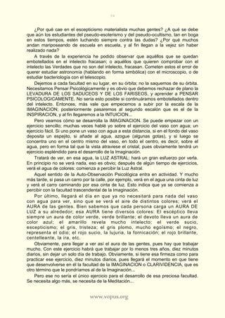 94
www.vopus.org
¿Por qué cae en el escepticismo materialista muchas gentes? ¿A qué se debe
que aún los estudiantes del pseudo-esoterismo y del pseudo-ocultismo, tan en boga
en estos tiempos, estén luchando siempre contra las dudas? ¿Por qué muchos
andan mariposeando de escuela en escuela, y al fin llegan a la vejez sin haber
realizado nada?
A través de la experiencia he podido observar que aquéllos que se quedan
embotellados en el intelecto fracasan; o aquéllos que quieren comprobar con el
intelecto las Verdades que no son del intelecto, fracasan. Cometen estos el error de
querer estudiar astronomía (hablando en forma simbólica) con el microscopio, o de
estudiar bacteriología con el telescopio.
Dejemos a cada facultad en su lugar, en su órbita; no la saquemos de su órbita.
Necesitamos Pensar Psicológicamente y es obvio que debemos rechazar de plano la
LEVADURA DE LOS SADUCEOS Y DE LOS FARISEOS, y aprender a PENSAR
PSICOLOGICAMENTE. No sería esto posible si continuáramos embotellados dentro
del intelecto. Entonces, más vale que empecemos a subir por la escala de la
IMAGINACION; posteriormente pasaremos al segundo escalón que es el de la
INSPIRACION, y al fin llegaremos a la INTUICION...
Pero veamos cómo se desarrolla la IMAGINACION. Se puede empezar con un
ejercicio sencillo; muchas veces hablé yo sobre el ejercicio del vaso con agua; un
ejercicio fácil. Si uno pone un vaso con agua a esta distancia, si en el fondo del vaso
deposita un espejito, si añade al agua, azogue (algunas gotas), y si luego se
concentra uno en el centro mismo del vaso, en todo el centro, es decir, sobre el
agua, pero en forma tal que la vista atraviese el cristal, pues obviamente tendrá un
ejercicio espléndido para el desarrollo de la Imaginación.
Tratará de ver, en esa agua, la LUZ ASTRAL; hará un gran esfuerzo por verla.
En principio no se verá nada, eso es obvio; después de algún tiempo de ejercicios,
verá el agua de colores: comienza a percibir la Luz Astral.
Aquel sentido de la Auto-Observación Psicológica entra en actividad. Y mucho
más tarde, si pasa un carro por la calle, por ejemplo, verá en el agua una cinta de luz
y verá el carro caminando por esa cinta de luz. Esto indica que ya se comienza a
percibir con la facultad trascendental de la Imaginación.
Por último, llegará el día en que ya no necesitará para nada del vaso
con agua para ver, sino que se verá el aire de distintos colores; verá el
AURA de las gentes. Bien sabemos que cada persona carga un AURA DE
LUZ a su alrededor; esa AURA tiene diversos colores: El escéptico lleva
siempre un aura de color verde, verde brillante; el devoto lleva un aura de
color azul; el amarillo revela mucho intelecto; el verde sucio,
escepticismo; el gris, tristeza; el gris plomo, mucho egoísmo; el negro,
representa el odio; el rojo sucio, la lujuria, la fornicación; el rojo brillante,
centelleante, la ira, etc.
Obviamente, para llegar a ver así el aura de las gentes, pues hay que trabajar
mucho. Con este ejercicio habrá que trabajar por lo menos tres años, diez minutos
diarios, sin dejar un solo día de trabajo. Obviamente, si tiene esa firmeza como para
practicar ese ejercicio, diez minutos diarios, pues llegará el momento en que tiene
que desenvolverse en él la facultad de la IMAGINACION o CLARIVIDENCIA, que es
otro término que le pondríamos al de la Imaginación...
Pero ese no sería el único ejercicio para el desarrollo de esa preciosa facultad.
Se necesita algo más, se necesita de la Meditación...
 