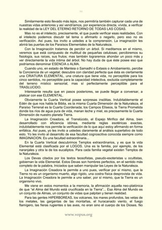 96
www.vopus.org
Similarmente esto llevado más lejos, nos permitiría también capturar cada una de
nuestras vidas anteriores y así vendríamos, por experiencia directa, vívida, a verificar
la realidad de la LEY DEL ETERNO RETORNO DE TODAS LAS COSAS.
Mas no es el intelecto, precisamente, el que puede verificar esas realidades. Con
el intelecto podemos discutir tal tema o afirmarlo o negarlo, pero eso no es
verificación. Así pues, los invito a ustedes a la comprensión. La imaginación les
abrirá las puertas de los Paraísos Elementales de la Naturaleza.
Con la Imaginación tratamos de percibir un árbol. Si meditamos en el mismo,
veremos que está compuesto de multitud de pequeñas celulosas; percibiremos su
fisiología, sus raíces, sus frutos; mas también lograremos ahondar un poco más y
ver directamente la vida íntima del árbol. No hay duda de que éste posee eso que
podríamos denominar ESENCIA o ALMA.
Cuando uno, en estado de Manteia o Samadhí o Extasis o Arrobamiento, percibe
la Conciencia de un vegetal; descubre con claridad perfecta que ésta es ciertamente
una CRIATURA ELEMENTAL, una criatura que tiene vida, no perceptible para los
cinco sentidos, no perceptible para la capacidad intelectiva, excluida completamente
del terreno místico sensorial, mas sí perfectamente perceptible para el
TRASLUCIDO.
Interesante resulta que en pasos posteriores, se puede llegar a conversar, a
platicar con ese ELEMENTAL.
Obviamente la Cuarta Vertical posee sorpresas insólitas. Indubitablemente el
Edén de que nos habla la Biblia, es la misma Cuarta Dimensión de la Naturaleza, el
Paraíso Terrenal es la Cuarta Coordenada; los Campos Elíseos, la Tierra Prometida
donde los ríos de agua pura de vida, manan leche y miel, es precisamente la Cuarta
Dimensión de nuestro planeta Tierra.
La Imaginación Creadora, el Translúcido, el Espejo Mirífico del Alma, bien
desarrollado con eficiencia idónea, mediante reglas esotéricas exactas,
indubitablemente nos permite la verificación de lo que aquí estoy afirmando en forma
enfática. Así pues, yo les invito a ustedes claramente al análisis superlativo de todo
esto. Yo les invito al desarrollo de esa facultad cognoscitiva conocida siempre como
IMAGINACION. Es una facultad extraordinaria...
En la Cuarta Vertical descubrimos Templos extraordinarios, y es que la vida
Elemental está clasificada por el LOGOS. Una es la familia, por ejemplo, de los
naranjales y otra la de los eucaliptos. Para cada familia vegetal existen Templos de
la Naturaleza.
Los Devas citados por los textos teosofistas, pseudo-esoteristas u ocultistas,
gobiernan la vida Elemental. Estos Devas son hombres perfectos, en el sentido más
completo de la palabra, Iniciados que saben manipular las Leyes de la Naturaleza.
La Imaginación Creadora le permite a uno pues, verificar por sí mismo, que la
Tierra no es un organismo muerto, algo rígido, una costra física desprovista de vida.
La Imaginación Creadora le permite a uno saber, por sí mismo, que la Tierra es un
organismo vivo.
Me viene en estos momentos a la memoria, la afirmación aquella neo-platónica
de que “el Alma del Mundo está crucificada en la Tierra”... Esa Alma del Mundo es
un conjunto de Almas, un conjunto de vidas que palpitan y tienen realidad.
Para las gentes HIPERBOREAS, los volcanes, los mares profundos, las vetas de
los metales, las gargantas de las montañas, el huracanado viento, el fuego
flamígero, las fieras rugientes o las aves, no eran sino el cuerpo de los Dioses. No
 