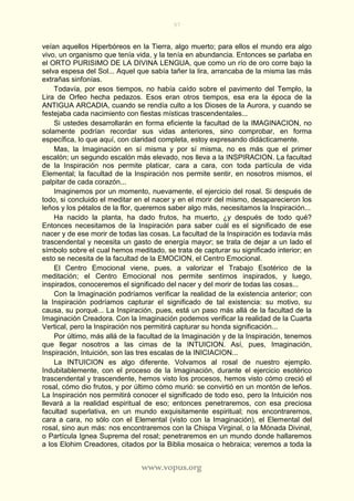 97
www.vopus.org
veían aquellos Hiperbóreos en la Tierra, algo muerto; para ellos el mundo era algo
vivo, un organismo que tenía vida, y la tenía en abundancia. Entonces se parlaba en
el ORTO PURISIMO DE LA DIVINA LENGUA, que como un río de oro corre bajo la
selva espesa del Sol... Aquel que sabía tañer la lira, arrancaba de la misma las más
extrañas sinfonías.
Todavía, por esos tiempos, no había caído sobre el pavimento del Templo, la
Lira de Orfeo hecha pedazos. Esos eran otros tiempos, esa era la época de la
ANTIGUA ARCADIA, cuando se rendía culto a los Dioses de la Aurora, y cuando se
festejaba cada nacimiento con fiestas místicas trascendentales...
Si ustedes desarrollarán en forma eficiente la facultad de la IMAGINACION, no
solamente podrían recordar sus vidas anteriores, sino comprobar, en forma
específica, lo que aquí, con claridad completa, estoy expresando didácticamente.
Mas, la Imaginación en sí misma y por sí misma, no es más que el primer
escalón; un segundo escalón más elevado, nos lleva a la INSPIRACION. La facultad
de la Inspiración nos permite platicar, cara a cara, con toda partícula de vida
Elemental; la facultad de la Inspiración nos permite sentir, en nosotros mismos, el
palpitar de cada corazón...
Imaginemos por un momento, nuevamente, el ejercicio del rosal. Si después de
todo, si concluido el meditar en el nacer y en el morir del mismo, desaparecieron los
leños y los pétalos de la flor, queremos saber algo más, necesitamos la Inspiración...
Ha nacido la planta, ha dado frutos, ha muerto, ¿y después de todo qué?
Entonces necesitamos de la Inspiración para saber cuál es el significado de ese
nacer y de ese morir de todas las cosas. La facultad de la Inspiración es todavía más
trascendental y necesita un gasto de energía mayor; se trata de dejar a un lado el
símbolo sobre el cual hemos meditado, se trata de capturar su significado interior; en
esto se necesita de la facultad de la EMOCION, el Centro Emocional.
El Centro Emocional viene, pues, a valorizar el Trabajo Esotérico de la
meditación; el Centro Emocional nos permite sentirnos inspirados, y luego,
inspirados, conoceremos el significado del nacer y del morir de todas las cosas...
Con la Imaginación podríamos verificar la realidad de la existencia anterior; con
la Inspiración podríamos capturar el significado de tal existencia: su motivo, su
causa, su porqué... La Inspiración, pues, está un paso más allá de la facultad de la
Imaginación Creadora. Con la Imaginación podemos verificar la realidad de la Cuarta
Vertical, pero la Inspiración nos permitirá capturar su honda significación...
Por último, más allá de la facultad de la Imaginación y de la Inspiración, tenemos
que llegar nosotros a las cimas de la INTUICION. Así, pues, Imaginación,
Inspiración, Intuición, son las tres escalas de la INICIACION...
La INTUICION es algo diferente. Volvamos al rosal de nuestro ejemplo.
Indubitablemente, con el proceso de la Imaginación, durante el ejercicio esotérico
trascendental y trascendente, hemos visto los procesos, hemos visto cómo creció el
rosal, cómo dio frutos, y por último cómo murió: se convirtió en un montón de leños.
La Inspiración nos permitirá conocer el significado de todo eso, pero la Intuición nos
llevará a la realidad espiritual de eso; entonces penetraremos, con esa preciosa
facultad superlativa, en un mundo exquisitamente espiritual; nos encontraremos,
cara a cara, no sólo con el Elemental (visto con la Imaginación), el Elemental del
rosal, sino aun más: nos encontraremos con la Chispa Virginal, o la Mónada Divinal,
o Partícula Ignea Suprema del rosal; penetraremos en un mundo donde hallaremos
a los Elohim Creadores, citados por la Biblia mosaica o hebraica; veremos a toda la
 