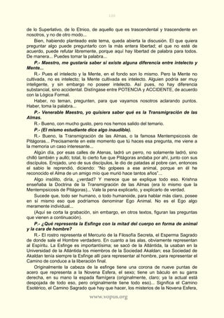 100
www.vopus.org
de lo Superlativo, de lo Etnico, de aquello que es trascendental y trascendente en
nosotros, y no de otro modo...
Bien, habiendo planteado este tema, queda abierta la discusión. El que quiera
preguntar algo puede preguntarlo con la más entera libertad; el que no esté de
acuerdo, puede refutar libremente, porque aquí hay libertad de palabra para todos.
De manera... Puedes tomar la palabra...
P.- Maestro, me gustaría saber si existe alguna diferencia entre intelecto y
Mente...
R.- Pues el intelecto y la Mente, en el fondo son lo mismo. Pero la Mente no
cultivada, no es intelecto; la Mente cultivada es intelecto. Alguien podría ser muy
inteligente, y sin embargo no poseer intelecto. Así pues, no hay diferencia
substancial, sino accidental. Distíngase entre POTENCIA y ACCIDENTE, de acuerdo
con la Lógica Formal.
Haber, no teman, pregunten, para que vayamos nosotros aclarando puntos.
Haber, toma la palabra...
P.- Venerable Maestro, yo quisiera saber qué es la Transmigración de las
Almas.
R.- Bueno, con mucho gusto, pero nos hemos salido del temario.
P.- (El mismo estudiante dice algo inaudible).
R.- Bueno, la Transmigración de las Almas, o la famosa Mentempsicosis de
Pitágoras... Precisamente en este momento que tú haces esa pregunta, me viene a
la memoria un caso interesante...
Algún día, por esas calles de Atenas, ladró un perro, no solamente ladró, sino
chilló también y aulló; total, lo cierto fue que Pitágoras andaba por ahí, junto con sus
discípulos. Enojado, uno de sus discípulos, le dio de patadas al pobre can, entonces
el sabio le reprendió, diciendo: “No golpees a ese animal, porque en él he
reconocido el Alma de un amigo mío que murió hace tantos años”...
Algo insólito, diría, ¿verdad? Y merece que se explique todo eso. Krishna
enseñaba la Doctrina de la Transmigración de las Almas (era lo mismo que la
Mentempsicosis de Pitágoras)... Vale la pena explicarlo, y explicarlo de verdad.
Sucede que, todo ser humano, o todo humanoide, para hablar más claro, posee
en sí mismo eso que podríamos denominar Ego Animal. No es el Ego algo
meramente individual...
(Aquí se corta la grabación, sin embargo, en otros textos, figuran las preguntas
que vienen a continuación).
P.- ¿Qué representa la Esfinge con la mitad del cuerpo en forma de animal
y la cara de hombre?
R.- El rostro representa el Mercurio de la Filosofía Secreta, el Esperma Sagrado
de donde sale el Hombre verdadero. En cuanto a las alas, obviamente representan
al Espíritu. La Esfinge es importantísima; se sacó de la Atlántida, la usaban en la
Universidad de la Atlántida los miembros de la Sociedad Akaldan; esa Sociedad de
Akaldan tenía siempre la Esfinge allí para representar al hombre, para representar el
Camino de conduce a la liberación final.
Originalmente la cabeza de la esfinge tiene una corona de nueve puntas de
acero que representa a la Novena Esfera, el sexo; tiene un báculo en su garra
derecha, en su mano la espada flamígera (originalmente, claro; ya la actual está
despojada de todo eso, pero originalmente tiene todo eso)... Significa el Camino
Esotérico, el Camino Sagrado que hay que hacer, los misterios de la Novena Esfera,
 
