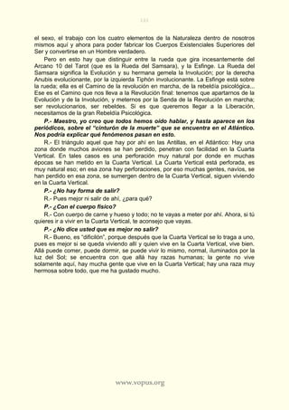 101
www.vopus.org
el sexo, el trabajo con los cuatro elementos de la Naturaleza dentro de nosotros
mismos aquí y ahora para poder fabricar los Cuerpos Existenciales Superiores del
Ser y convertirse en un Hombre verdadero.
Pero en esto hay que distinguir entre la rueda que gira incesantemente del
Arcano 10 del Tarot (que es la Rueda del Samsara), y la Esfinge. La Rueda del
Samsara significa la Evolución y su hermana gemela la Involución; por la derecha
Anubis evolucionante, por la izquierda Tiphón involucionante. La Esfinge está sobre
la rueda; ella es el Camino de la revolución en marcha, de la rebeldía psicológica...
Ese es el Camino que nos lleva a la Revolución final: tenemos que apartarnos de la
Evolución y de la Involución, y meternos por la Senda de la Revolución en marcha;
ser revolucionarios, ser rebeldes. Si es que queremos llegar a la Liberación,
necesitamos de la gran Rebeldía Psicológica.
P.- Maestro, yo creo que todos hemos oído hablar, y hasta aparece en los
periódicos, sobre el “cinturón de la muerte” que se encuentra en el Atlántico.
Nos podría explicar qué fenómenos pasan en esto.
R.- El triángulo aquel que hay por ahí en las Antillas, en el Atlántico: Hay una
zona donde muchos aviones se han perdido, penetran con facilidad en la Cuarta
Vertical. En tales casos es una perforación muy natural por donde en muchas
épocas se han metido en la Cuarta Vertical. La Cuarta Vertical está perforada, es
muy natural eso; en esa zona hay perforaciones, por eso muchas gentes, navíos, se
han perdido en esa zona, se sumergen dentro de la Cuarta Vertical, siguen viviendo
en la Cuarta Vertical.
P.- ¿No hay forma de salir?
R.- Pues mejor ni salir de ahí, ¿para qué?
P.- ¿Con el cuerpo físico?
R.- Con cuerpo de carne y hueso y todo; no te vayas a meter por ahí. Ahora, si tú
quieres ir a vivir en la Cuarta Vertical, te aconsejo que vayas.
P.- ¿No dice usted que es mejor no salir?
R.- Bueno, es “dificilón”, porque después que la Cuarta Vertical se lo traga a uno,
pues es mejor si se queda viviendo allí y quien vive en la Cuarta Vertical, vive bien.
Allá puede comer, puede dormir, se puede vivir lo mismo, normal, iluminados por la
luz del Sol; se encuentra con que allá hay razas humanas; la gente no vive
solamente aquí, hay mucha gente que vive en la Cuarta Vertical; hay una raza muy
hermosa sobre todo, que me ha gustado mucho.
 