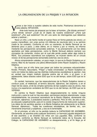 102
www.vopus.org
LA ORGANIZACION DE LA PSIQUIS Y LA INTUICION
amos a dar inicio a nuestra cátedra de esta noche. Podríamos denominar a
esta cátedra: INTUICION.
Ante todo hemos de empezar por la base: el hombre. ¿De dónde venimos?
¿Para dónde vamos? ¿Cuál es el objeto de nuestra existencia? ¿Para qué
existimos? ¿Por qué existimos? He ahí una serie de interrogantes que debemos
aclarar y resolver...
Nace un niño, y de hecho recibe el cuerpo físico en forma gratuita (es obvio); un
cuerpo maravilloso, con unas quince mil millones de neuronas (etc.) a su servicio
(nada le ha costado). Conforme el niño va creciendo, la Mente Sensual se va
abriendo poco a poco, y ésta última, en sí misma y por sí misma, se informa
mediante las percepciones sensoriales externas. Y es precisamente con los datos
aportados por tales percepciones, como la Mente Sensual elabora siempre sus
conceptos de contenido, motivo por el cual ella jamás puede saber algo sobre lo
REAL. Sus procesos razonativos son subjetivos, se mueven dentro de un círculo
vicioso: el de las percepciones sensoriales externas; eso es obvio.
Ahora comprenderán ustedes, un poco mejor, lo que es la Razón Subjetiva en sí
misma. Mas ha de hacerse una plena diferenciación entre Razón Subjetiva y Razón
Objetiva.
Es obvio que el niño tiene que pasar por todos los procesos educacionales:
Kinder, Primario, Secundario, “Prepa” y hasta Universidad. La Razón Subjetiva se
nutre con todos los datos que las distintas instituciones escolásticas le aportan, mas
en verdad que ningún instituto docente podría dar al niño, o al joven, o al
adolescente, datos exactos sobre ESO que no es del tiempo, sobre ESO que es lo
REAL.
En verdad, hermanos, que las especulaciones de la Razón Subjetiva vienen a
conducir pues, al intelectual, al terreno absurdo, dijéramos, del utopismo, o en el
mejor de los casos, al de las simples opiniones de tipo subjetivo (eso es obvio), mas
nunca a la experiencia verdadera de ESO que no es del tiempo, de ESO que es la
VERDAD.
En cambio la Razón Objetiva (que desgraciadamente no recibe ninguna
instrucción y para la cual no hay escuelas), permanece siempre abandonada. Luego
indubitablemente, los procesos razonativos de la Razón Objetiva, obviamente nos
conducen, dijéramos, a postulados exactos y perfectos. Pero el niño, de sitio a sitio,
es educado subjetivamente; para él no existe ninguna forma de instrucción superior.
Los datos de los sentidos aportan a la Mente Subjetiva del adolescente (a la Mente
Sensual, dijéramos)... Todas las cuestiones escolásticas, de familia, etc., son
meramente empíricas y subjetivas, y eso es lo lamentable.
En el principio, el niño no ha perdido todavía la CAPACIDAD DE ASOMBRO.
Obviamente, se asombra ante cualquier fenómeno; un hermoso juguete despierta en
él ese asombro; y se divierten los niños con sus juguetes. Mas, conforme va
creciendo, conforme su Mente Sensual va recibiendo datos de la Escuela, del
Colegio, la CAPACIDAD DE ASOMBRO va desapareciendo, y al fin llega ya el
V
 