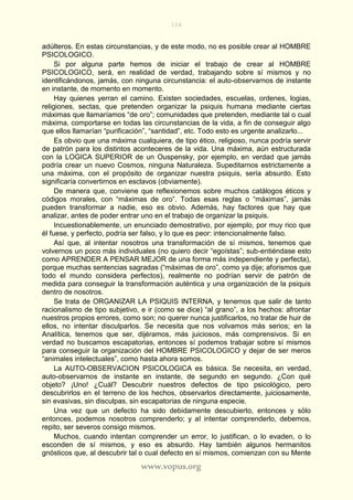 104
www.vopus.org
adúlteros. En estas circunstancias, y de este modo, no es posible crear al HOMBRE
PSICOLOGICO.
Si por alguna parte hemos de iniciar el trabajo de crear al HOMBRE
PSICOLOGICO, será, en realidad de verdad, trabajando sobre sí mismos y no
identificándonos, jamás, con ninguna circunstancia: el auto-observarnos de instante
en instante, de momento en momento.
Hay quienes yerran el camino. Existen sociedades, escuelas, ordenes, logias,
religiones, sectas, que pretenden organizar la psiquis humana mediante ciertas
máximas que llamaríamos “de oro”; comunidades que pretenden, mediante tal o cual
máxima, comportarse en todas las circunstancias de la vida, a fin de conseguir algo
que ellos llamarían “purificación”, “santidad”, etc. Todo esto es urgente analizarlo...
Es obvio que una máxima cualquiera, de tipo ético, religioso, nunca podría servir
de patrón para los distintos aconteceres de la vida. Una máxima, aún estructurada
con la LOGICA SUPERIOR de un Ouspensky, por ejemplo, en verdad que jamás
podría crear un nuevo Cosmos, ninguna Naturaleza. Supeditarnos estrictamente a
una máxima, con el propósito de organizar nuestra psiquis, sería absurdo. Esto
significaría convertirnos en esclavos (obviamente).
De manera que, conviene que reflexionemos sobre muchos catálogos éticos y
códigos morales, con “máximas de oro”. Todas esas reglas o “máximas”, jamás
pueden transformar a nadie, eso es obvio. Además, hay factores que hay que
analizar, antes de poder entrar uno en el trabajo de organizar la psiquis.
Incuestionablemente, un enunciado demostrativo, por ejemplo, por muy rico que
él fuese, y perfecto, podría ser falso, y lo que es peor: intencionalmente falso.
Así que, al intentar nosotros una transformación de sí mismos, tenemos que
volvernos un poco más individuales (no quiero decir “egoístas”; sub-entiéndase esto
como APRENDER A PENSAR MEJOR de una forma más independiente y perfecta),
porque muchas sentencias sagradas (“máximas de oro”, como ya dije; aforismos que
todo el mundo considera perfectos), realmente no podrían servir de patrón de
medida para conseguir la transformación auténtica y una organización de la psiquis
dentro de nosotros.
Se trata de ORGANIZAR LA PSIQUIS INTERNA, y tenemos que salir de tanto
racionalismo de tipo subjetivo, e ir (como se dice) “al grano”, a los hechos: afrontar
nuestros propios errores, como son; no querer nunca justificarlos, no tratar de huir de
ellos, no intentar disculparlos. Se necesita que nos volvamos más serios; en la
Analítica, tenemos que ser, dijéramos, más juiciosos, más comprensivos. Si en
verdad no buscamos escapatorias, entonces sí podemos trabajar sobre sí mismos
para conseguir la organización del HOMBRE PSICOLOGICO y dejar de ser meros
“animales intelectuales”, como hasta ahora somos.
La AUTO-OBSERVACION PSICOLOGICA es básica. Se necesita, en verdad,
auto-observarnos de instante en instante, de segundo en segundo. ¿Con qué
objeto? ¡Uno! ¿Cuál? Descubrir nuestros defectos de tipo psicológico, pero
descubrirlos en el terreno de los hechos, observarlos directamente, juiciosamente,
sin evasivas, sin disculpas, sin escapatorias de ninguna especie.
Una vez que un defecto ha sido debidamente descubierto, entonces y sólo
entonces, podemos nosotros comprenderlo; y al intentar comprenderlo, debemos,
repito, ser severos consigo mismos.
Muchos, cuando intentan comprender un error, lo justifican, o lo evaden, o lo
esconden de sí mismos, y eso es absurdo. Hay también algunos hermanitos
gnósticos que, al descubrir tal o cual defecto en sí mismos, comienzan con su Mente
 