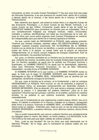 109
www.vopus.org
Consciente, es decir, el cuarto Cuerpo Psicológico? Y hay que crear todo ese juego
de Vehículos Superiores, si es que queremos en verdad crear, dentro de sí mismos,
o fabricar dentro de sí mismos, o dar forma dentro de sí mismos, al HOMBRE
PSICOLOGICO.
Bien sabemos que alguien, que posea el cuerpo físico y un segundo Cuerpo de
tipo Emocional, Psicológico, y un tercer Cuerpo de tipo Mental, Individual, y un
cuarto Cuerpo de tipo Volitivo, Consciente, puede darse el lujo de recibir sus
PRINCIPIOS ANIMICOS para convertirse en Hombre (eso es indubitable). Pero si
uno verdaderamente malgasta sus energías motrices, vitales, emocionales,
mentales, y volitivas, identificándose con todas las circunstancias de la vida, etc,
pues es obvio que nunca podrá organizar esos Cuerpos Psicológicos en nosotros,
tan indispensables para que (dentro de sí mismos) aparezca el Hombre.
Así que, cuando hablo de ORGANIZAR LA PSIQUIS, debe saberse entender.
Tenemos que manejar energías, saberlas utilizar; NO IDENTIFICARNOS para no
malgastar nuestras energías torpemente; NO OLVIDARNOS DE SI MISMOS.
Cuando uno se olvida de sí mismo, se identifica, y cuando se identifica, entonces no
puede dar forma a la psiquis, no puede hacer que la psiquis se estructure
inteligentemente, en sí misma, porque malgasta las energías torpemente. Esto es
urgente entenderlo, mis queridos hermanos...
Así, pues, un Hombre verdadero es un Hombre que ha ahorrado sus energías y
que, mediante las mismas, ha podido crear los Cuerpos Existenciales Superiores del
Ser. Un Hombre verdadero es aquél que ha recibido sus Principios Anímicos y
Espirituales, un HOMBRE PERFECTO es aquél que ha desintegrado, dijéramos,
todos esos “Elementos Psíquicos Inhumanos”; en vez de tales “Elementos
Indeseables”, ha dado forma al HOMBRE INTERIOR.
El HOMBRE INTERIOR es lo que cuenta, y el HOMBRE INTERIOR recibe su
pago, la Gran Ley le paga. El HOMBRE INTERIOR está despierto porque ha
desintegrado el Ego; el HOMBRE REAL, VERDADERO, que se sacrifica por sus
semejantes, obviamente consigue la Iluminación.
Así que, crear al Hombre es lo primero, es lo fundamental, y esto se consigue
ORGANIZANDO LA PSIQUIS. Pero muchos, en vez de dedicarse a organizar su
propia psiquis íntima, se preocupan exclusivamente por desarrollar poderes o
SHIDDIS INFERIORES. ¡Eso es absurdo! ¿Por qué vamos a empezar nosotros: por
organizar la psiquis, o a desarrollar los poderes inferiores? ¿Qué es lo que
queremos? Tenemos que ser juiciosos, nosotros, en el análisis, juiciosos en nuestros
anhelos. Si es poderes lo que estamos buscando, perdemos el tiempo
miserablemente.
Creo que lo fundamental es que organicemos nuestra psiquis inferior; eso es lo
básico. Si ustedes lo entienden en sí mismos y trabajan en sí mismos, conseguirán
darle forma a la psiquis. Entonces el HOMBRE REAL, el HOMBRE VERDADERO,
habrá nacido en ustedes... Entiendan esto: mejor es que, en vez de andar buscando
SHIDDIS INFERIORES, o poderes inferiores, como decimos nosotros, demos forma
a la psiquis...
Hay un poder trascendental, que nace en cualquier Hombre que verdaderamente
ha trabajado sobre sí mismo. Me refiero, en forma enfática, a la INTUICION, la IN-
TUI-CION (y cito esto para que dejen ustedes de codiciar poderes).
Pero, ¿cuál es esa facultad? Se nos ha dicho que está relacionada con la
Glándula “Pinealis”. No lo niego, pero lo interesante es explicar cuáles son sus
funciones...
 