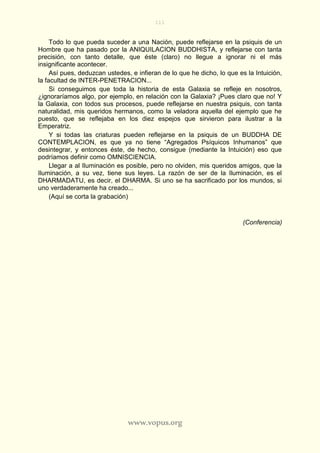 111
www.vopus.org
Todo lo que pueda suceder a una Nación, puede reflejarse en la psiquis de un
Hombre que ha pasado por la ANIQUILACION BUDDHISTA, y reflejarse con tanta
precisión, con tanto detalle, que éste (claro) no llegue a ignorar ni el más
insignificante acontecer.
Así pues, deduzcan ustedes, e infieran de lo que he dicho, lo que es la Intuición,
la facultad de INTER-PENETRACION...
Si conseguimos que toda la historia de esta Galaxia se refleje en nosotros,
¿ignoraríamos algo, por ejemplo, en relación con la Galaxia? ¡Pues claro que no! Y
la Galaxia, con todos sus procesos, puede reflejarse en nuestra psiquis, con tanta
naturalidad, mis queridos hermanos, como la veladora aquella del ejemplo que he
puesto, que se reflejaba en los diez espejos que sirvieron para ilustrar a la
Emperatriz.
Y si todas las criaturas pueden reflejarse en la psiquis de un BUDDHA DE
CONTEMPLACION, es que ya no tiene “Agregados Psíquicos Inhumanos” que
desintegrar, y entonces éste, de hecho, consigue (mediante la Intuición) eso que
podríamos definir como OMNISCIENCIA.
Llegar a al Iluminación es posible, pero no olviden, mis queridos amigos, que la
Iluminación, a su vez, tiene sus leyes. La razón de ser de la Iluminación, es el
DHARMADATU, es decir, el DHARMA. Si uno se ha sacrificado por los mundos, si
uno verdaderamente ha creado...
(Aquí se corta la grabación)
(Conferencia)
 