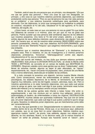 113
www.vopus.org
También, está el caso de una persona que, en principio, nos desagrada: “¡Es que
me cae tan gorda esa persona!...” Pero una cosa es que nos desagrade, en
principio, y otra cosa es que nosotros estemos poniendo objeciones, que estemos
protestando contra esa persona: “Pero es que tal persona me cae mal, esta persona
es un problema”, y que estemos buscando subterfugios para apuñalarla, para
eliminarla. Con las objeciones, lo único que conseguimos es multiplicar la antipatía
en nosotros, robustecer el Yo del odio, robustecer el Yo del egoísmo, el Yo de la
violencia, del orgullo, etc.
¿Cómo hacer, en este caso en que una persona no nos es grata? Es que todos
nos debemos de conocer a sí mismos, para ver por qué no nos es grata esa
persona. Podría suceder que esa persona esté exhibiendo algunos de los defectos
que nosotros poseemos. Uno tiene el Yo del amor propio, adentro, y si alguien
exhibe algunos de esos defectos interiores, pues obviamente, ese alguien “nos cae
mal”. De manera que, en vez de nosotros estar poniendo OBJECIONES sobre esa
persona (protestando, riñendo), mas bien debemos AUTO-EXPLORARNOS, para
conocer cuál es ese “Elemento Psíquico” que cargamos interiormente y que origina
esa antipatía.
Pensemos que si nosotros descubrimos tal “Elemento” y lo disolvemos, la
antipatía cesa. Pero si nosotros, en vez de investigarnos a sí mismos ponemos
objeciones, protestamos, “tronamos”, “relampagueámos” contra ese alguien,
robusteceremos el Yo; eso es indubitable.
Dentro del mundo del intelecto, no hay duda que siempre estamos poniendo
OBJECIONES. Esto produce la DIVISION INTELECTUAL: se divide la Mente entre
TESIS y ANTITESIS, se convierte en un campo de batalla que DESTROZA EL
CEREBRO. Observen ustedes como esas gentes que se dicen “intelectuales”, están
llenas de extrañas manías: algunos se dejan el pelo alborotado, se “rascan”
espantosamente, etc., hacen cincuenta mil payasadas; claro, producto de una Mente
más o menos deteriorada, destruida por el batallar de las antítesis.
Si a todo concepto le ponemos una objeción, termina nuestra Mente riñendo
sola. Como consecuencia, vienen las enfermedades al cerebro, las anomalías
psicológicas, los estados depresivos de la Mente, el nerviosismo, que destruye
órganos muy delicados, como los del hígado, corazón, páncreas, bazo, etc. Pero si
nosotros aprendemos a no estar haciendo objeciones, sino que cada cual piense
como le venga en gana, que cada cual diga lo que quiera, terminarán esas luchas
dentro del intelecto y en su reemplazo vendrá una paz verdadera.
La Mente de las pobres gentes está riñendo a todas horas: riñe entre sí,
espantosamente, y eso nos conduce por un camino muy peligroso, camino de
enfermedades al cerebro, de enfermedades a todos los órganos, DESTRUCCION
DE LA MENTE: muchas células son quemadas inútilmente. Hay que vivir en santa
paz, sin poner objeciones; que cada cual diga lo que quiera y piense lo que le venga
en gana. Nosotros no debemos poner objeciones, que así marcharemos como debe
ser: conscientemente.
Así que, hay que aprender a vivir. Desgraciadamente no sabemos vivir, estamos
metidos dentro de la Ley del Péndulo. Ahora que, sí yo reconozco aquí, platicando
con ustedes, que no es cosa fácil no poner objeciones. Salimos nosotros aquí,
agarramos nuestro “carrito”; de pronto, más adelante, alguien nos rebasa por la
derecha, se nos atraviesa. Bueno, si no decimos nada, por lo menos tocamos el
“claxon” en señal de protesta. Aunque sea haciendo sonar el “claxon”, pero
 