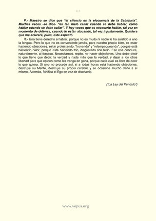 115
www.vopus.org
P.- Maestro se dice que “el silencio es la elocuencia de la Sabiduría”.
Muchas veces -se dice- “es tan malo callar cuando se debe hablar, como
hablar cuando se debe callar”. Y hay veces que es necesario hablar, tal vez en
momento de defensa, cuando lo están atacando, tal vez injustamente. Quisiera
que me aclarara, pues, este aspecto.
R.- Uno tiene derecho a hablar, porque no es mudo ni nadie le ha asistido a uno
la lengua. Pero lo que no es conveniente jamás, para nuestro propio bien, es estar
haciendo objeciones, estar protestando, “tronando” y “relampagueando”, porque está
haciendo calor, porque está haciendo frío, disgustado con todo. Eso nos conduce,
naturalmente, al fracaso. Necesitamos, repito, no hacer objeciones. Uno debe decir
lo que tiene que decir: la verdad y nada más que la verdad, y dejar a los otros
libertad para que opinen como les venga en gana, porque cada cual es libre de decir
lo que quiera. Si uno no procede así, si a todas horas está haciendo objeciones,
destruye su Mente, destruye su propio cerebro y se ocasiona mucho daño a sí
mismo. Además, fortifica el Ego en vez de disolverlo.
(“La Ley del Péndulo”)
 