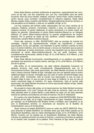 117
www.vopus.org
Estas Siete Mentes controlan totalmente al organismo, especialmente las cinco,
como ya les dije. Las dos superiores son, por hoy, inaccesibles para los seres
humanos. Pero las cinco mentes: intelecto, emoción, centro motor, centro instintivo y
centro sexual, pues controlan completamente la máquina orgánica. Estas Siete
Mentes regulan todas nuestras actividades. Desgraciadamente tenemos siempre un
mal secretario en el intelecto, y éste es, en realidad, el Ego, el Yo.
Los tres cerebros del hombre están relacionados con los cinco centros de la
máquina. Intelecto, emoción, movimiento, instintivo y sexo, se relacionan con la
máquina humana. El centro intelectual, el centro emocional y el centro motor son
dignos de atención. Obviamente el centro Motor-Instintivo-Sexual es un triángulo
perfecto. El centro Motor-Instintivo-Sexual no guarda antagonismos de ninguna
especie. Por lo general se habla de tres cerebros: cerebro intelectual, cerebro
emocional y cerebro Motor-Instintivo-Sexual...
Como dije, tenemos un MAL SECRETARIO; éste se encarga de mandar los
mensajes, mandar las representaciones, mandar las impresiones a centros
equivocados. Envía, por ejemplo, una impresión al centro instintivo cuando no tiene
que ir al centro instintivo, sino al centro sexual, o envía una impresión que es para el
centro intelectual, al centro emocional, o envía una impresión que es para el centro
emocional al centro Motor-Instintivo-Sexual. Así los seres humanos viven
completamente equivocados, debido al Ego, al Yo, al Mí Mismo, al Sí Mismo, y ese
es el gran problema.
Estas Siete Mentes funcionarían maravillosamente si no existiera ese pésimo
secretario que tenemos en nuestro interior, ese Ego, el Yo, el Mí Mismo, el Sí Mismo
(he ahí lo grave).
Allá arriba, en el macrocosmos, las siete esferas planetarias funcionan en
perfecta armonía, todo anda correctamente. Desgraciadamente acá, en el
microcosmos-hombre, todo anda equivocado, las Siete Mentes funcionan en forma
más o menos anormal. Debido al Ego, mensajes que son por ejemplo para el centro
intelectual llegan al sexual, mensajes que son para el centro emocional llegan para
el centro motor. Conclusión, todo el mundo vive equivocado: lo que es para el
intelecto llega al sexo, lo que es para el sexo llega al intelecto, lo que es para el
centro emocional llega al instintivo. En esas condiciones, todo el mundo está
equivocado, las Siete Mentes funcionan en forma equivocada debido al Ego, debido
al Yo, debido al Mí Mismo.
No sucede lo mismo allá arriba, en el macrocosmos: las Siete Mentes funcionan
maravillosamente. ¿Por qué? Porque allí todo anda en armonía: cada uno de los
siete planetas tiene su propia Mente y cada Mente de cada uno de esos planetas
marcha en perfecta concordancia con todo el Cosmos. He ahí lo interesante.
En cuanto a los siete Buddhas, tienen su síntesis en AVALOKITESVARA. Esa es
la síntesis de los siete, es el Logos, estrictamente el Logos. Gautama Sakyamuni,
por ejemplo, es el Bodhisattva del Buddha Amita o Amitaba, pero Gautama no es
sino el Bodhisattva terrenal. Lo importante de Gautama es el Buddha de
Contemplación, eso es lo fundamental.
Quien alcanza el estado BUDDHICO pone en orden las SIETE MENTES. Pero,
para alcanzar el estado Búddhico se necesita antes que todo haber pasado por la
Aniquilación Buddhista, esto es: haber desintegrado el Ego, el Yo, el Mí Mismo, el Sí
Mismo. Cuando uno ha pasado por la Aniquilación Buddhista, las Siete Mentes
marchan en perfecta armonía con todo el Cosmos, y entonces el hombre es perfecto
en el sentido más completo de la palabra. Pero mientras el Ego exista, las Siete
 